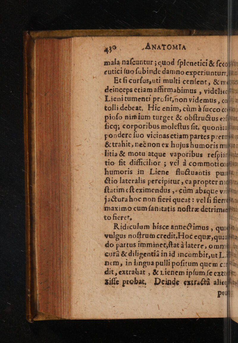  xag eapite rwrnum ms OP gems s à b^ CUSTO. dec vx AD ado. o cde m y sat eT. m CN 439 i , ANATOMIA mala nafcuntur ; quod fplenetici &amp; fecal eutici (ao fübinde damno experiunturrj[t: Et fi curfussuti multi ceníent ;&amp;m TT deinceps etiam affirmabimus , videlicllils m Lienitumenu prefit;jnon videmus , coo tolli debeat, Hic enim, cüm à facco cclfihi piofo nirbiam turget &amp; obflru&amp;us eif, ficq; corporibus moleftus fit, quonizifik pondere fuo vicinasetiampartes prernpao &amp; trahit; necnon ex hujushumoris mili: litia &amp; motu atque vaporibus refpiiqfui tio fit difficilior - vcl à commoti o: Wim humoris in Liene flu&amp;Quantis pu: 7 ( &amp;io lateralis pereipitur , ea propter nifi ftacim cft eximendus ,: cüm absque vil LN jactura hoc non fieri queat : velfi fiercifin maximo cumfanitatis noftre detrimidfhoo to fieret, 1 Ridiculam bisce anneG imus , quidni vulgus noftrut credit.Hoc equa;quzafla do partus imminet;ftat àlatere, ommil. cura &amp; dilipentià inid incumbit,ut L. bu ncm, 1n bngua pulli pofitum quem cq) dit, extrabat , &amp; Lienem ipfum fe exe:|ft: dile probat, Deinde exira&amp;à alicqhos | pu : | P