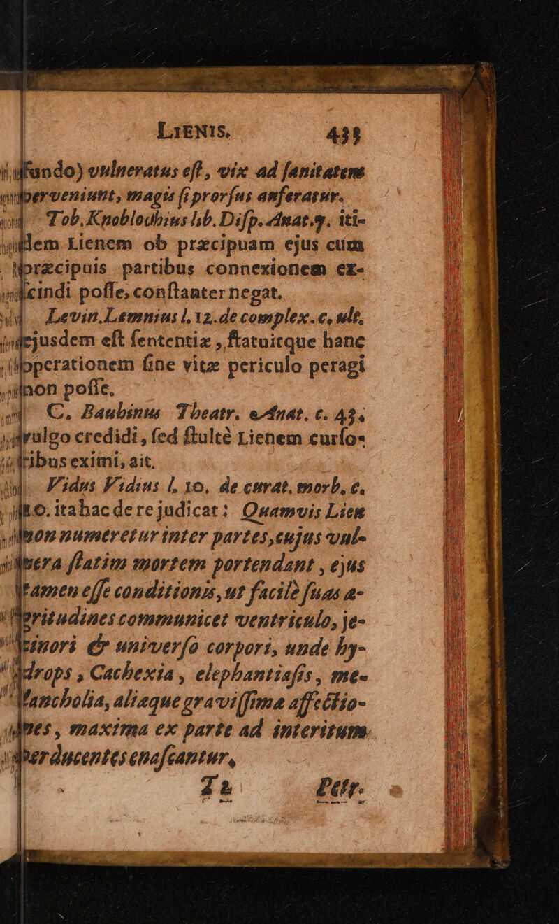 E -  ap CRDORAEINAMSS c s Eo TT Wo oc NM Xp LiENIS, 431 (Mando) veulmperatus efl , vix ad fanitatere milberveniunt, magts fi províus amferatur. wd Tob. Kpoblodbius hb. Difp. dnat.g. iti- i ulem Lienem ob przcipuam ejus cum W WorZcipuis partibus connexionem er- Vi wieindi poffe, conftanter negat. i ud. Devin. Lemnius l.12.de complex.c, adt, j/ jujejusdem eft fententia , ftatoitque hane l^ '(pperationem fine vitz periculo peragi n jillpon pofíe. n JA C. Baubinus Theatr. e/fuat, c. A3. | | M sdrulgo credidi, fed ftulté Lienem curío« p» Jai bus eximi, ait. ; I A. F'idus Fidius 1o. de curat. morb, c. In ; M6. itahac de re judicat: Quamvis Lien Mt vilem numtretur inter partes,eujus uul- M j onera fPatim mortem portendant , ejus m jamen effe conditionis, ur facile fuas a- nh Reritudines communicet ventriculo, je- n Aperi dr unrver[o corpori, unde by- in Mdraps , Cacbexia , elephantiafis , me- n Mapcbolia, Alfeque gra vi[fima 4ffectio- gines , maxtma ex parte ad interirum- Él rducentes ena cantur, 2er.