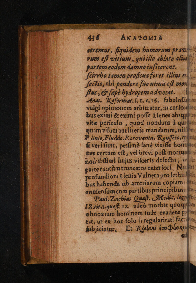 ves 436 AWATÓMIA seremus, fiquidem bumorum praeci « rum eff vitium , quiilla ablata aliu partem eodem damno inficevent. |. féirrbo tamen proffcua foret illius et... fecfio, ubi pondere fuo nima efl mov y. fé ns, co (apa hydropemad vorat. Au Anat. Reformat.l. 1. e, x6. fabulofZij.iu vulei opinionem arbitratur, in curfo»jots bus eximi & eximi poffe Lienes absqudun vite periculo , quod nondum 1 um la quamvifum autliteris mandatum, nifi P dinio, Fluddo. Fiorovanta, Renfftoiq) dj fi veri fünt, peffime fane vixife hom J I nes certuas eft, vel brevi poft mortuis Nr nopiliffimi hujus vifceris defe&u , v parte tantüimtrancatos exteriori, Na dol profundiora Lienis Vulnera pro letha Wa: bus habenda ob. arteriarum coptam i (fij &oníenfum cum partibus principibus; fs Paul; Zachias Quaff. « 9ytedic, legio: L8.rit.x.oueff. 12. adeó morbis quoq: lf ebnoxium hominem inde evadere py ii £st, ut ex hoc folo irregalaritati fac: ifo. ánbjciatur, Et Wielaui &zm qp el