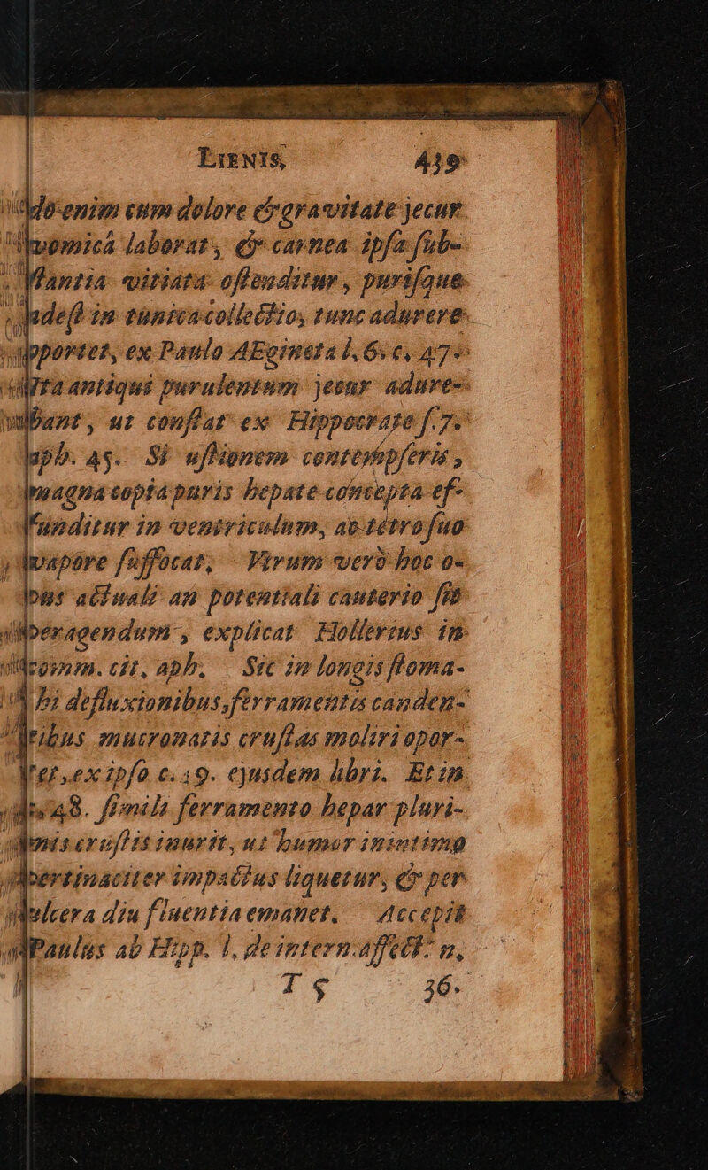 ddeenim cum dolore cgracstate jecur. pica laborat , e$» carnea ipfa fab- «Manta: vitiata ofim ditis , purifaue wadefh im tunica colletfio, tunc adnrere- Y eos ex Paulo — 6c, aye uer; ui désir ex Hippocrage f. 75 upb. 4$... Si ufhipnem contepfepferis , pnaqna eopta puris bepate coimepta ef- Funditur in veniriculumy at tétrofuo vapore f/uffocaz, — Virum verb boc o- pus aciuali am porentiali cauterio fs j m. peragendum: ? explicat Hollerzus im vdrgrnmm. cit, apb. — Sic im longis l'oma- Ua i defluxciomibus. ferramenta canden- deubus emucromazés cruffas moliri opor- Mersex ipfo c.19. ejusdem bri. Eti. (di. fPnils ferramento hepar plari- amnis ev uff 3s juurit, n2 bumor inintimg BMoertinaciter impaéfus liquetur, cy per Welcera diu f. P ptit emanet. — Accepi l. deimtern.: DAT m,