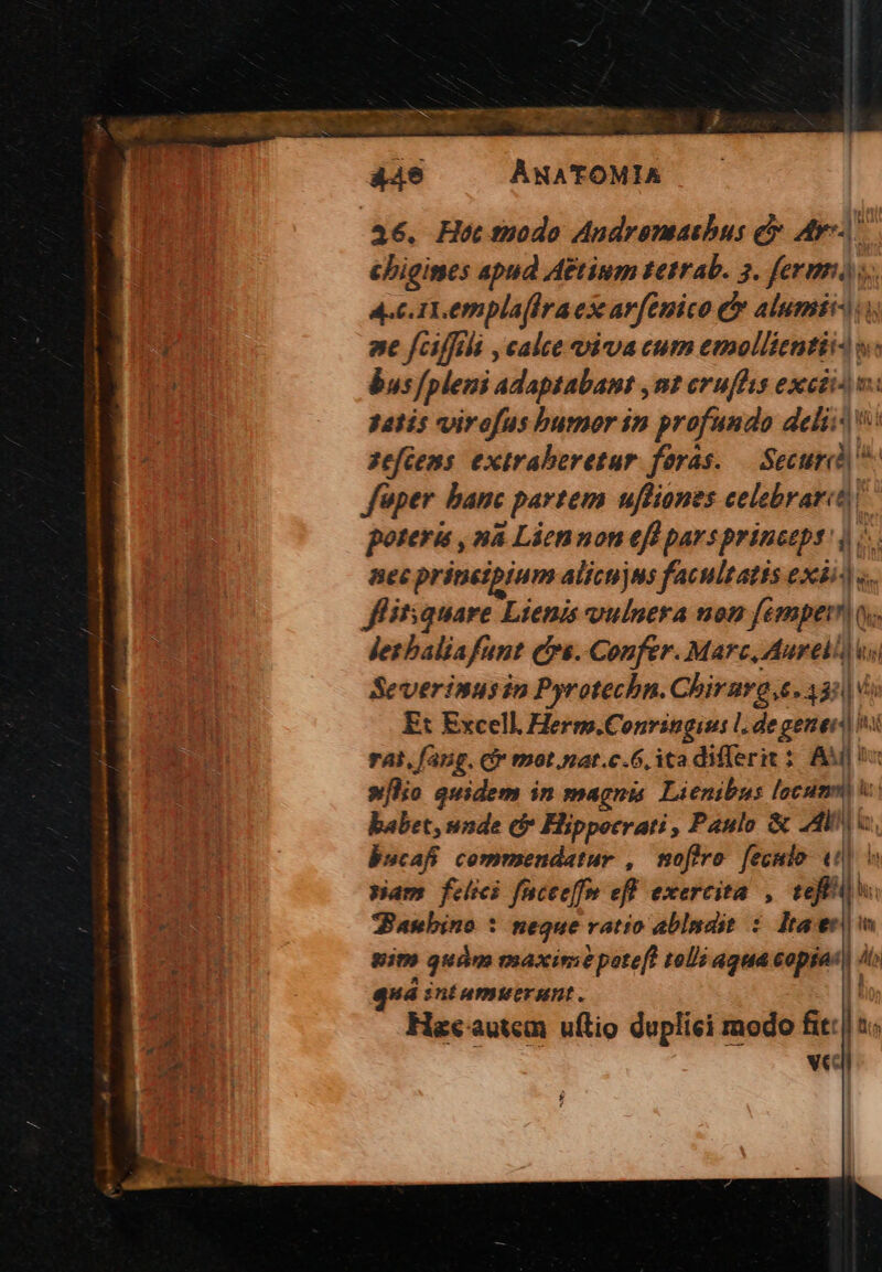 H8 44e ANATOMIA 46. Hoc tpodo Audremasbus e At cbigimes apud A&amp;tinum tetrab. 3. ferm). 4.C UT, empla[iraex arfenico &amp; alumit-.i Uss nt f/cilfili , calce viva cum emollientii- »: er bus/pleni adaptabant ,nt erufhis excii m: | 3atís virofus bumor in profundo deli: v: A m 2eféens extraberetur foras. — Securid fuper banc partem ufliones celebraret poteris , nà Liennon eff parsprinceps' |». Bec prinetpium alicujus facultatis exbi^|«.. Jflitsquare Lienis vulnera non femper ov. desbaliafunt Cre. Confer. Marc, Aurel) s Severinusin Pyrotechn. Chirara e. 33) i j Ex Excell Herm.Conringius l. degener] PM rai, fang. c motiat.c.6, ita differit 2 AM s E slo quidem in magnis Lienibus locumm babet, unde cf Hippecrati, Panlo &amp; 24i. bscafi commendatur ,/ mofóro fecmlo: (0| ^ nam felici facee[fm efl exercita , teft PUNTI SBanbino : neque ratio ablndit : Itaer| m | pim quàm maxime pote[! telis aqua copias li qua sntumuerunt. | Lio; Hazcautem uftio duplici modo fit: | s. - vcl