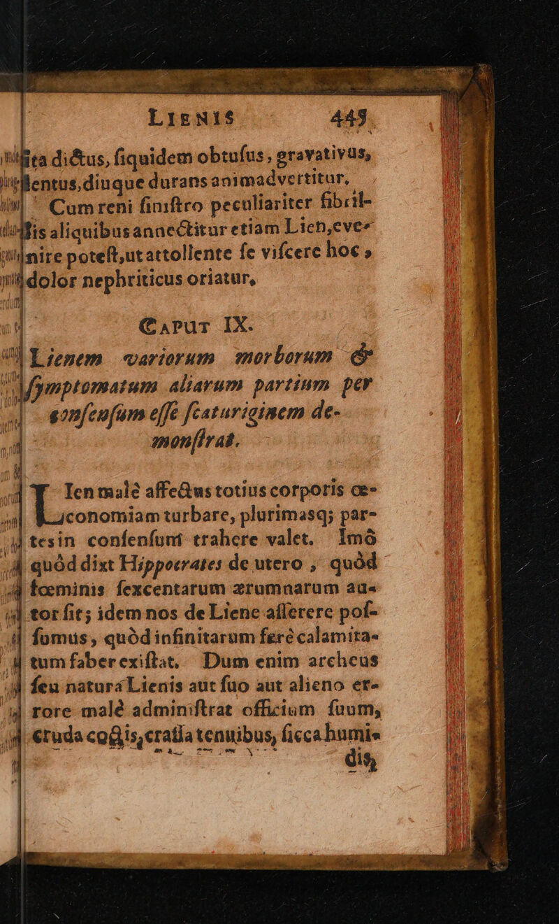 As fita di&amp;us, fiquidem obtufus , gravativas, lentus diuque durans ani madvertitur, il] ^ Cumreni finftro peculiariter fibiil- I:Mfis aliquibusanaectitur etiam Lien,eve« inire poteft,ut attollente fe vifcere hoc , i'&amp;dolor nephriticus oriatur, ili di )u- C.rPur IX. : V) Lienem variorum morborum &amp; Mymptomatum aliarum partium per m sonfeufum effe featuricinem de- d amon[irat. Y Ienmale affe&amp;us totius corporis ce- U conomiam turbare, plurimasq; par- 4M tesin confenfunt trahere valet. Imà 44 faeminis. fexcentarum zrumnarum au« il tor fit; idem nos de Liene affererc pof- 4| fumus; quódinfinitarum fere calamita- M tumfaberexiftat, Dum enim archeus 4 feu natura Lienis aut fuo aut alieno er- A4 rore malé adminiflrat officium. fuum, d etude cogis, cratia tenuibus, ficca bumis [ Woniesees dis,