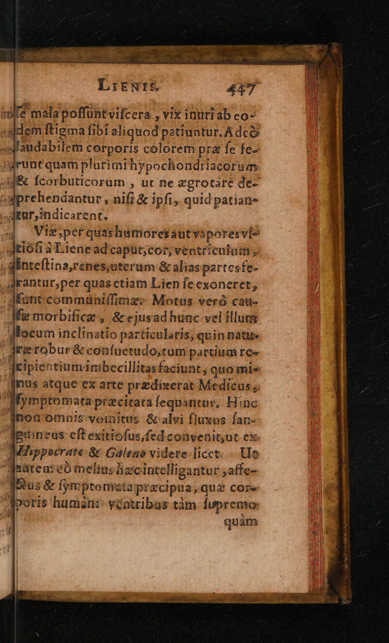 ( [€ mala poffunt vifcera, vix intiriab co- en dem ftigma fibi aliquod patiuntur. A dco M «laudabilem corporis colorem pra fe fe- vmi jidruntquam plurimrhypochondriacoruas E 4f fcorbuticorum , ut ne aegrotare de- i «iprehendantur , nifi &amp; ipfi, quid patian» u . JAEar,sndicarent. P o — Vix;perquas hutnoresaut vaporesvis / Jtiófi à Lienead'capüt;cor, ventriculum... b l dÉnteftina,renes,aterum &amp; alias partesfe- j Lr rper quasctiam Lien fe exoneret, T : fent commüniffimz: Motus vero cat- : ] n 4H í495  rd : * | Jfie morbificz, &amp;ejusad hunc vel illunt dMEocum inclinatio particularis, quin natie | Jrietobur &amp; confuetudo;tum partium re« jeipientium imbecillitasfaciuat, quo mie | [nus atque ex arte przdixerat Medicus ;; ; Mymptomata przcitata fequantur. Hinc 5 jnon omn!s vomitus &amp; alvi fluxas fan- ; cÉguineus cft exitiofus,fedconvenitut cx- V. AMMZsippocrate:&amp; Galeno videte-licct. - We Mratea:eóo melius ügcintelligantur ,affe- Metus &amp; fyreptomata pracipua,que core Mperis humani véotribas tàm lupremo: | quim  [