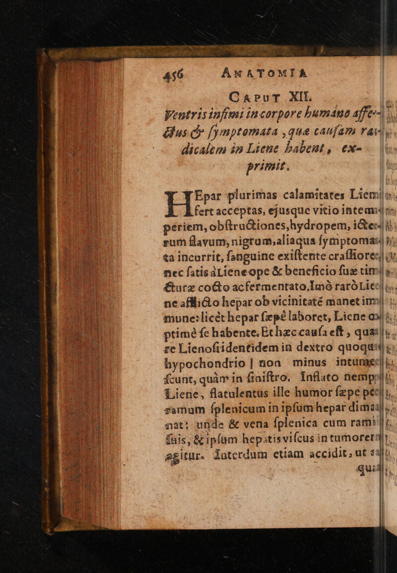TE BA Tu SER we CE Dn PNEU E Use ANXATOMIA CaProT.XIL Hh Weutris infi incorpore bumana affe-^) 7. &amp;us c» f/ymptamata ,qua caufam AV y dicalem in Liene babent, ex- |i primit, Y WEpar plurimas calamitates Liemiji; fert acceptas, ejusque vitio intem ri hypochondrio]| noa minus inturaec||, fcunt, quàm in fioiftro.. Infüato nempnli. Liene, flatulentus ille humor fzpe pec|i,. samum fplenicum in ipfum hepar dimi, ; nat: urde &amp; vena fplenica cum rami!]r. fais, &amp; ipfam hepitisvifcus intumorerq agitur. dotcrdum etiam accidit; ut «1]i qui,