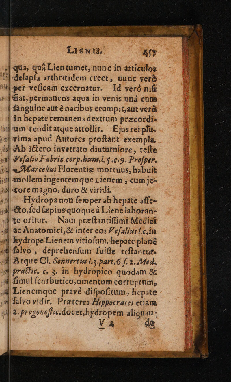 | Li$NIS. AfY ; qua, quà Lien tumet, nunc in articulos 14 delapfa arthritidem creec, nunc veró | HA-per veficam excernatur. [Id veró ni&amp; 2 i | iat, permanens aqua in venis und cuti Lb | fanguine aut é naribus erumpit;aut verá  | in hepate remanens dextrum pracordi- al um tenditatqueattollit, —Ejusrei pü- o id rima apud Autores proftant exempla, 4) (ld Ab i&amp;ero invetrato diuturniore, tefte n vil Ve[alio Fabric.corp.hum.l. 3 c9. Profper.  kid « SVearcellu: Plorentis mortuus, habuit n- QJ mollemingentemquerienem,cumje- 0 i4 «&amp;ore magno, duro &amp; viridi, i 4M -Hydropsnon femper ab hepate affe- H | - &amp;o.fed fzpiusquoque à Lienelaboran- |i (te oritur. Nam preftantiffimi Mediei [3 4 ac Anatomici,&amp; inter cos efaliu; l,c.in i i; 1 hydrope Lienem vitiofum, hepate pland u falvo , deprehenfum fuiffe tcftantut. ko í 4 Atque Cl, Sennertus l5.part.6.f. 2. Med, jn ; [niis c. 3. in hydropico quodam &amp; 4 fimul fcorbutico, omentum corrpptum; Miienemque pravé difpofitum. hepste | falvo vidir. Preterea Hippocrates etiaus sl &amp;. progonoflic.docet,hydropem aliquan- Ya de