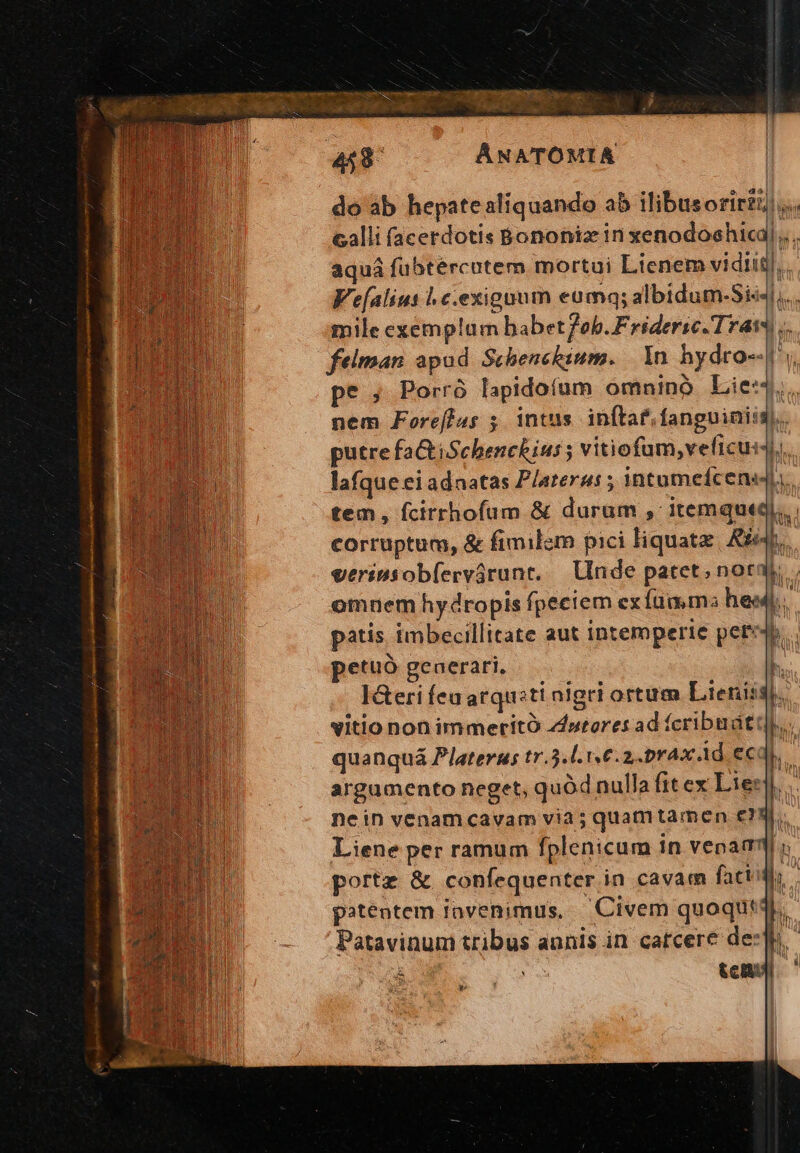 pz. os WAS EG IN MU T it E^ : E i 5 dE DL i tA T do ab hepatealiquando a5 illibusorir)... calli (acerdotis Bononia in xenodoshica aquá fubtércutem mortui Lienem vidiit Vealius | c.exigaum eumq; albidum-Sis4l,.. mile exemplum babet7ob.Frideric.Tram.. felman apud Scbenckium. 1n hydro-.[ pes Porró lapidoíum omnino Lie« í nem Foreftus 5. intus. inftaf.fanguiniig). patis imbecillitate aut intemperte pete. petuo generari, b. I&amp;eri feu arquiti nigri ortum Lienis: b. vitio non immeritÓ zdurores ad (cribudtt]... quanquá Platerus tr.5.l. 16.2. prax Ad ec b. argamento neget, quód nulla fitex Le:  nein venamcavam via 5 quamtamen eq. Liene per ramum fplenicum in venam ; portz &amp; confequenter in cavam fact: b. 4 patentem iovenimus, —Civem quoqut4.. Patavinum tribus annis in catcere de: D | D Hus tem. rA Nm an | d. rx— rg