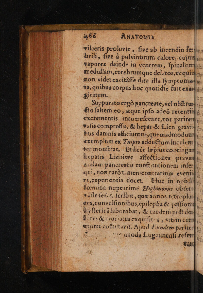Lain AStA al ie oat É n - «$9 ve FUE - ; x e cus ». 2s  EEDARSAUA E ANATOMYA vilceris proluvie , five ab incendio fex, brili, five à pulvinorum calore, cujus]; vapores deinde in ventrem, fpinalemm medullam,cerebrumqne del;tos,ecquiil;.. non videt excitáffe dira illa SER ou t3, quibua corpushoc quotidie fuit exaxj; agitatum. | Suppureto ergó pancreate,velobftru) &amp;to faltem eo, atque ipfo adeo secl excrementis intumefcente,tot pariter. volis compreffis, &amp; hepar&amp; Lien gravis, £52lam pancreatis copftitutionem infe]. «ui, rion rarót.men contrarium evenii i rcexperientia docet, (Hoc in nobili]; Ícemina neperrime Higbinorus obíeri) valle fe. c. Ícribit, qugadnos t Croplu I. xes,convulfion ibus,epilepfià &amp; paffiomq, byftericalaborabat, &amp; tandem poft do Jl. dores &amp; cruc atüsexquifite s, vitein cutn E anortc cofnutavit, Apud Evndem parite: i E * eti (Ni v ia 7'* suoda Lugcunenfizreferr.