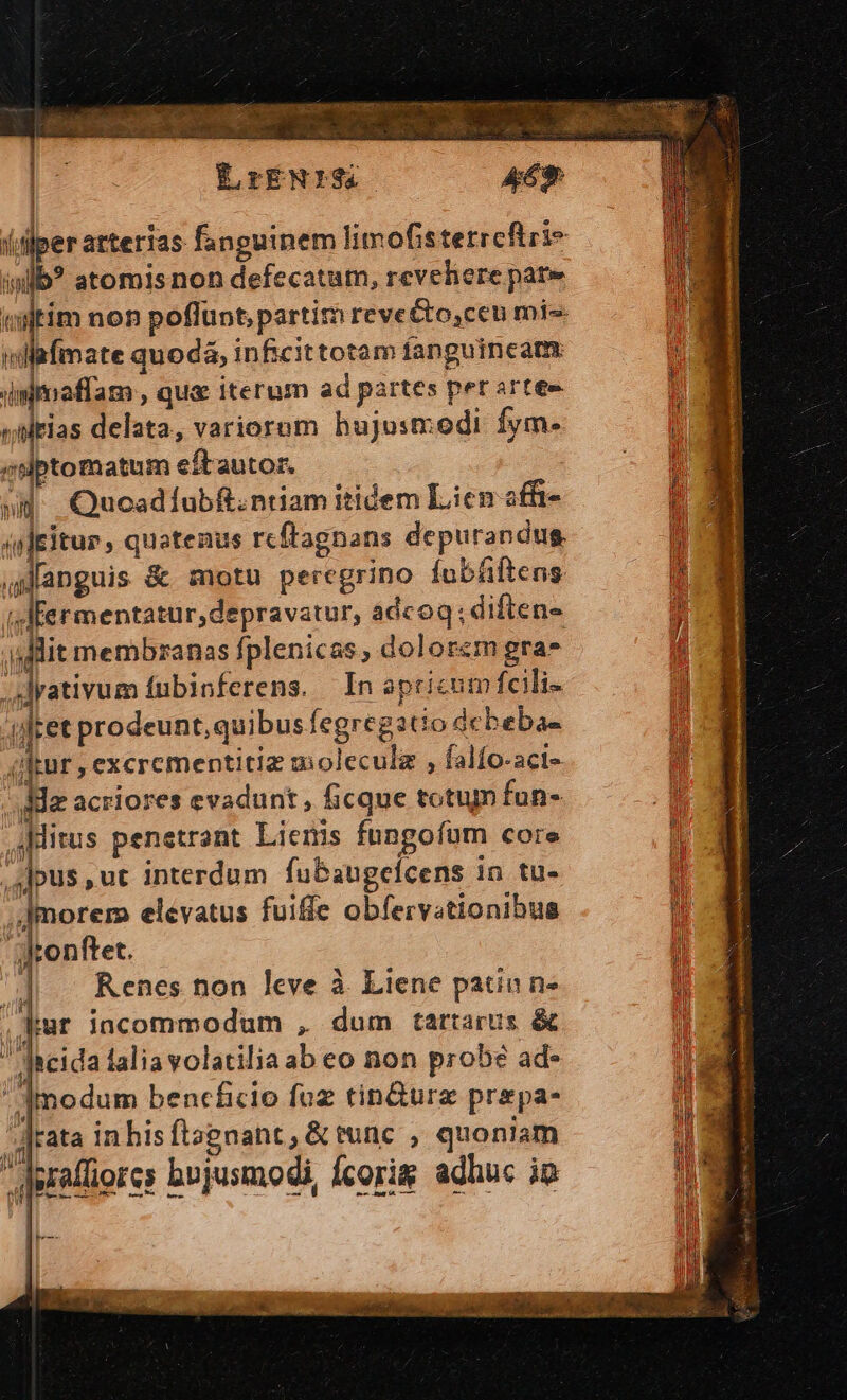 ro espe qa aes LrÉNIS eratterias fanguinem limofis terreflrie isllb? atomis non defecatum, revehiere pate iltim non poflunt, partir reve&amp;to,ceu mis ! wifafmate quodá, inficittotam fanguincam: i dpi maffam , qua iterum ad partes per artee !. «hltias delata, variorum hujusmodi fym- | dfptomatum eftautor. .— fQONEN wd Quoadiubf.ntiam itidem Lien affi j| (s]eitur , quateaus rcftagnans depurandug nw asanguis &amp; motu peregrino fubüiftens E (AMermentatur,depravatur, adcoq; diften- jMlit membranas fplenicas , dolorcm gra* Jyativum fubinferens. — In apricum fcili-   j 4 jret prodeunt, quibus fegregatio dcbeba- bi in excrementitiz molcculz , falfo-aci- d / de acriores evadunt , ficque totum fun- : ditus penetrant Lienis fungofum core kj ,sjpus ,ut interdum fubaugeicens in tu- i Amorem elevatus fuiffe obfervationibus np ronftet. | ' Renes non leve à Liene patin n- ,Juf incommodum , dum tartarus &amp; Qpacida lalia volatilia ab eo non probé ad» Jmodum bencficio fuz tin&amp;ure prepa- Jlrata in hisflognant, &amp; tunc , quoniam T : : dpraffiores bvjusmodi, Ícorig adhuc ip