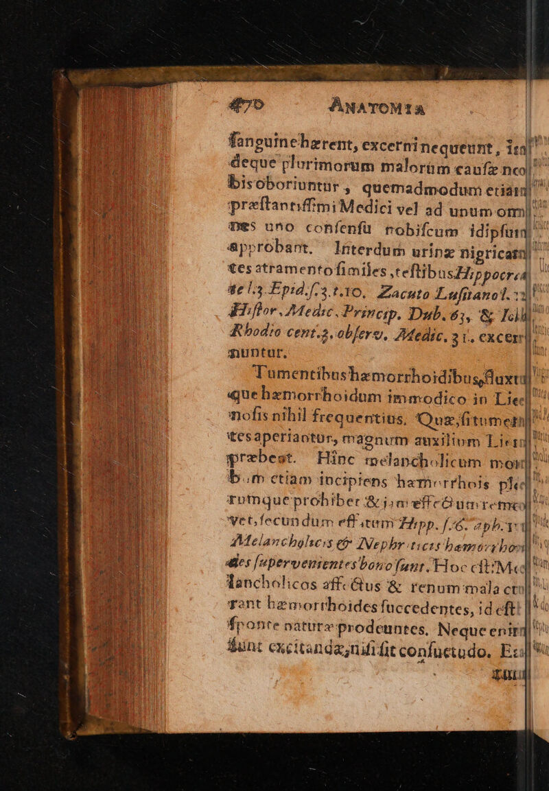 . ] — à z NE —— í iin vas cxt 2 Xu fanguincherent, excerninequeunt, ie. deque plurimorum malorüm caufi nco] bisoboriuntur $ quemadmodum edam ^ preftaptiffimi Medici vel ad unum omn. Tes uno confenfü nobifcum idipfuim &amp;pprobant. Jnterdum urinz nigricatn|'.- £esatramentofimiles teflibusZHippocrea) | ge L3-Epid.[/3 t.1O.. Zacuto Luftanol. Rbodic cent.2.obferg, AMeaic, 3 L,.€Cxcer |o muntur, l Tumentibushamorrhoidibus duxtil n «quehzmorrhoidum imamodico in Lie] nofis nihil frequentius, Qusz;fitumen^ itesaperiaotur, maenum auxilium Lirr D A«:Melanchglseis £o ZNephr tiet bemorr bon] ides [eperverientes bonofunt.Floc cit/M«d ^ m lancholicos affcGus &amp; renum mala ctoll ^ Tant hemorthoidesfi uccedentes, id eft i fponte oaturzprodeuntes, Neque enirq| dunt excitanda;nififit confuctodo, Ex: TELA Wu 1