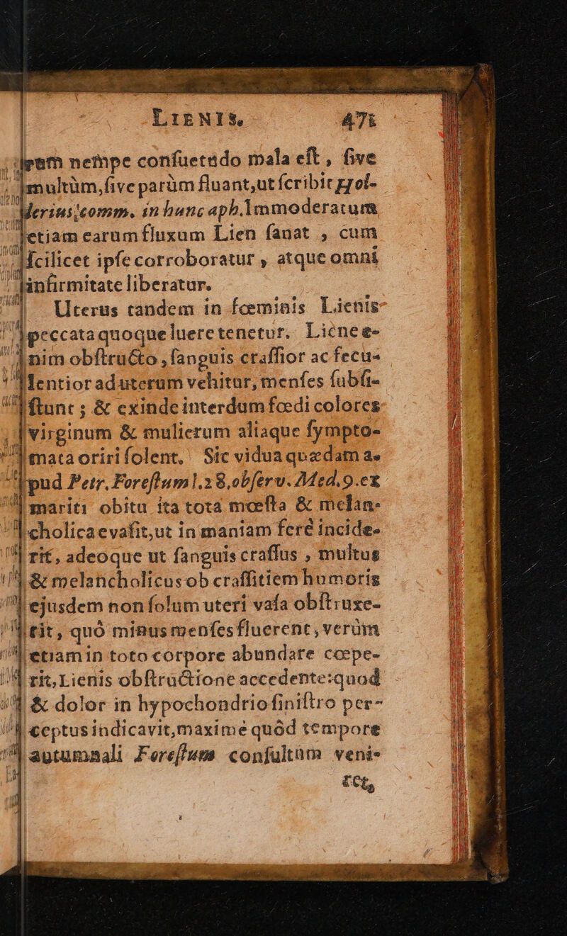 Y IENIS, ; eem nempe confüetado mala eft, five lie multüm,five parüm fluant;ut fcribit grol- Meriusjeomm. in hanc aph.Immoderatum jetiam earumfluxum Lien fanat , cum Ícilicet ipfe corroboratur , atque omni infirmitate liberatur. 7 Uterus tandem in fcemiais Lienis l]peccata quoquelueretenetur. Lienee- nim obftru&amp;o , fanguis craffior ac fecu- Mentior aduterum vehitur, menfes fubfi- fftunt ; &amp; exinde interdum fedi colores virginum &amp; mulierum aliaque fympto- Imataoririfolent, Sicviduaqezdam a. mariti obitu ita tota mocefta &amp; melan- 'cholicaevafit,ut in maniam fere incide- | rif, adeoque ut fanguis craffus , multus 15: &amp; melancholicus ob craffitiem humoris ejusdem nonfolum uteri vafa obítruxe- 'Meit, quó miRus menfesfluerent, verüm M etramin toto corpore abundare ccepe- / | ri; Lienis obftructione accedente:quod id &amp; dolor in hypochondriofiniftro pec- A ceptusindicavit,maxime quód tempore !^ agtumaali Feref/uwm confultàm veni*