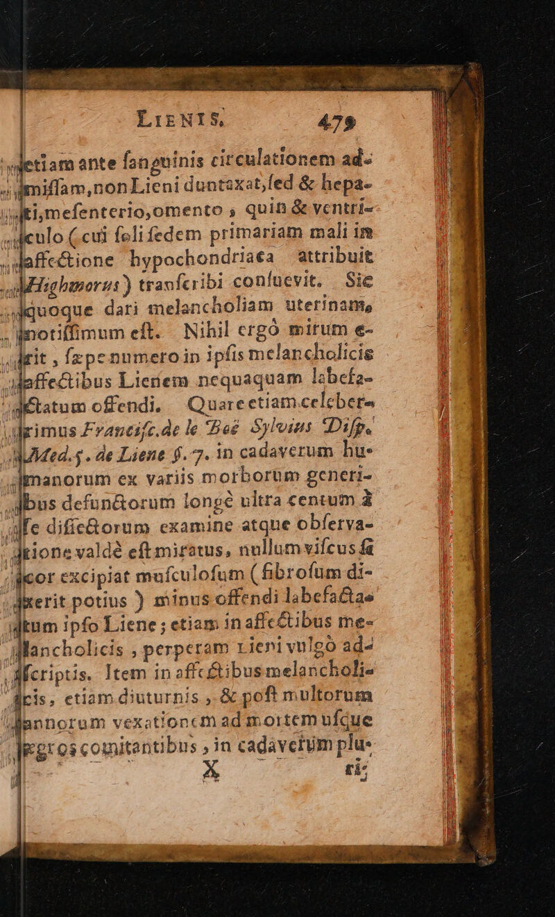 LIENIS, 479 'wetiam ante faneninis circulationem ad.« J imiffam,non Lieni duntaxat,fed &amp; hepa- (uti mefenterio,omento s quin &amp; ventri- .deulo (cui feli fedem primariam mali im Jdaffectione hypochondriaea attribuit Bisghanorus ) travfcribi coníuevit, Sie quoque dari melancholiam uterinam, . notiffimum eft... Nihil ergó mirum e- «diit , fzpe numeroin ipfis melancholicis Maffectibus Lienem nequaquam labefa- gétatum offendi, Quarectiam.celebers adrimus Francifc.de le Beé Sylvius Difp. AMUMed. . de Liene $. 7. in cadaverum hi jJlmanorum ex variis morborüm generi- /Adbus defun&amp;orum longé ultra centum à ife difie&amp;orum examine atque obferva- ; ditione valdé eft miratus, nullum vifcus fa (dicor excipiat mufculofum ( fibrofum di- derit potius ) minus offendi labefatae ium ipfo Liene ; etiam in affc&amp;ubus me- WMancholicis ; perperam Lieni vulgó ad- Meriptis. Item in affc&amp;ibus melancholi- Airis, etiam diuturnis , &amp; poft multorum /JRlannorum vexationcm ad mortem ufque degros comitantibus in cadaverum plu- ;| ti