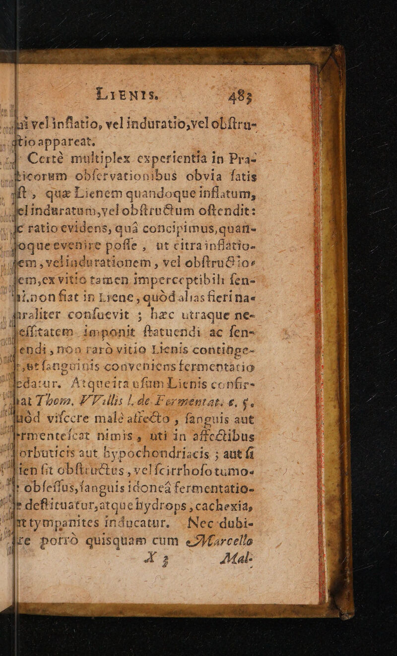 ' Cof — M — ibappareat. ] Certé multiplex experientra in Pra- picoram « oa fervationibus obvia fatis qt. qua Lienem quandoque inflatum, gel induratum, velobfiru&amp;um oftendit: ratio evidens, quà concipimus, quati- Joqueeve nire pof offe, utc citra infiátige dem ,velindurationem , vel obftru&amp; o: Jemexvit tUotamen jmperce ptibili 1 fen- ii.oon fiat in Liene , quód alias fieri na« | I iter confuevit ; hzc utraque n€- f effitatem imponit fta atuendi ac fen- E Enos raro vitio Lienis contiDpe- Jet fanguinis ucon ic gr uments Ht t Bun Ea ufüm 2 ienis confir- ; ditat bem. FP ulis 1de. Fermentat. e, $. lid vifccre male ii uo : fanguis aut |rnentefco ot DWInIs , uti in affcctibus n | erbuticis aut bypochondriscis ; aut (1 : Tien fit obft: ces, velfcitthofíotumo- ) obfeífus, fanguis i tdoneàa fermentatio- Je defti pur D ops , cachexid, nt ty mpamites s inducatur. .fNec-dubi- | dre potró quisquam cum e2IMfarcello x —»