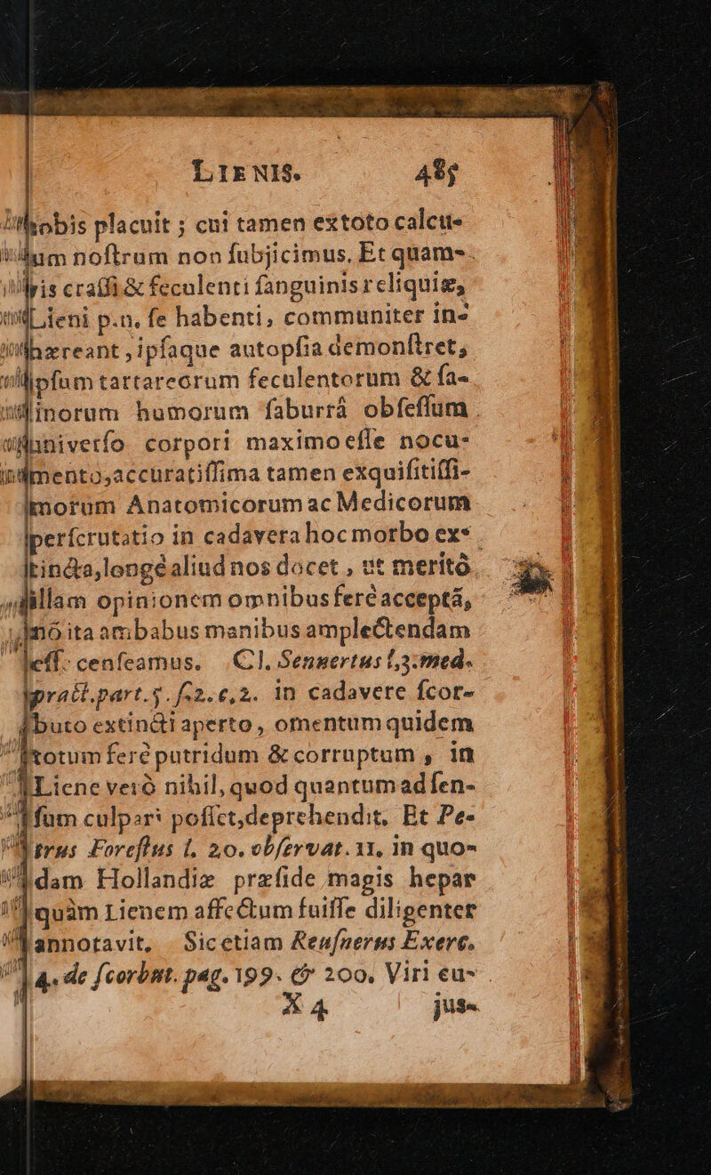 | LIENIS. 48$ || Uthobis placuit ; cui tamen extoto calctt« b dum noftrum non fubjicimus. Et quam . illris ccatfi.&amp; feculenti fanguinis reliquig, tl deni p.n. fe habenti, communiter ins Villhzereant ; ipfaque autopfia demonfiret; tll ipfum tartarecrum feculentorum &amp; fa- dinorum humorum faburrá. obfeflum . WAÜBnivetfo corpori maximoefle nocu: iidmento;accuratiffima tamen exquifitiffi- morum Anatomicorum ac Medicorum |perfcrutatio in cadavera hocmorbo ex* . fateor aliud nos docet , vt merito ] H illam opinionem omnibus feréacceptá, nó ita ambabus manibus amplectendam cfl: cenfeamus. |.C I, Senmertus l,3:med. pratt.part..f.2.6,2. 1n cadavere fcor- |. qbuto extin&amp;ti aperto, omentum quidem fotum fere putridum &amp; corruptum , in RLiene veró nibil, quod quantumadfen- fum culpar: poffct,deprehendit, Bt Pe- Virus Foreflus 1. 20. vbfervat.1r, in quo- um dam Hollandie przfide magis hepar if] quàm Lienem affe&amp;um fuiffe diligenter annotavit, Sicetiam Renner Exerc. V] «de fcorbnt. pag. 199. &amp; 200. Viri eu- 'Á 3 (163 ] 4 j3-.