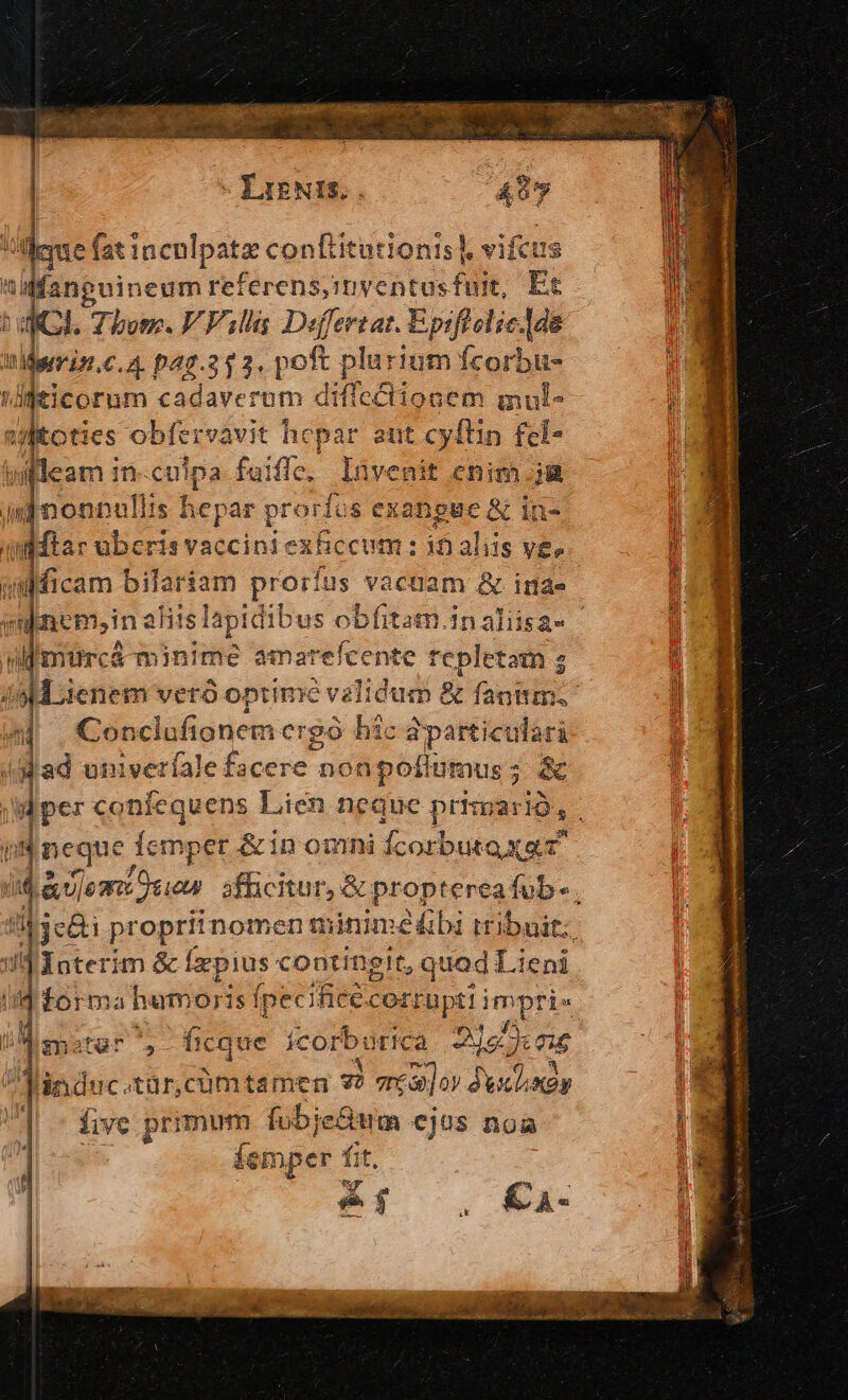 - LIENIS, due fat inculpatz conítitationis], vifcus 4 iai eum referensyimyentusfuit, Et hu. Zbosc. V Vili Defertat. Epiftolic.]de Midynmin.c.4. pag.353. poft plarium fcorbu- 'djeicorum cadaverum diffectionem mul- j jioties- obfervavit hepar ant cyítin fel- nfleam i in-culpa fuiffe, lüvenit enim jg n nonnulits h icpar prorfus exangue &amp; in- | dMtar ubcris vaccini exficcum : 10 aliis ve. Jo jenem veró optime validum &amp; fantim. Conclufionem ergó bic dparticulari Jjad univeríale fecic non poflütnus ; ec | d gre confequens Lien neque prisgario, nc que femper &amp;in omni fcorbutaxa T T iid &amp;| jest Quan afficitur, &amp; proptereafub-. in Je: propriinomen miniméábi tribuit: : dInterim &amp; fx. pius continglt, quad Lieni d forma humoris (pecificéc CO sped mot Tis T Hu * meter ficque ícorburica 2125: 016 linduc. tÜr, cum tamen zi area] oy duclxay i L5 | five primum fubje&amp;m cjus noa | femper f Tit, uy ir .€.- IN A Uc