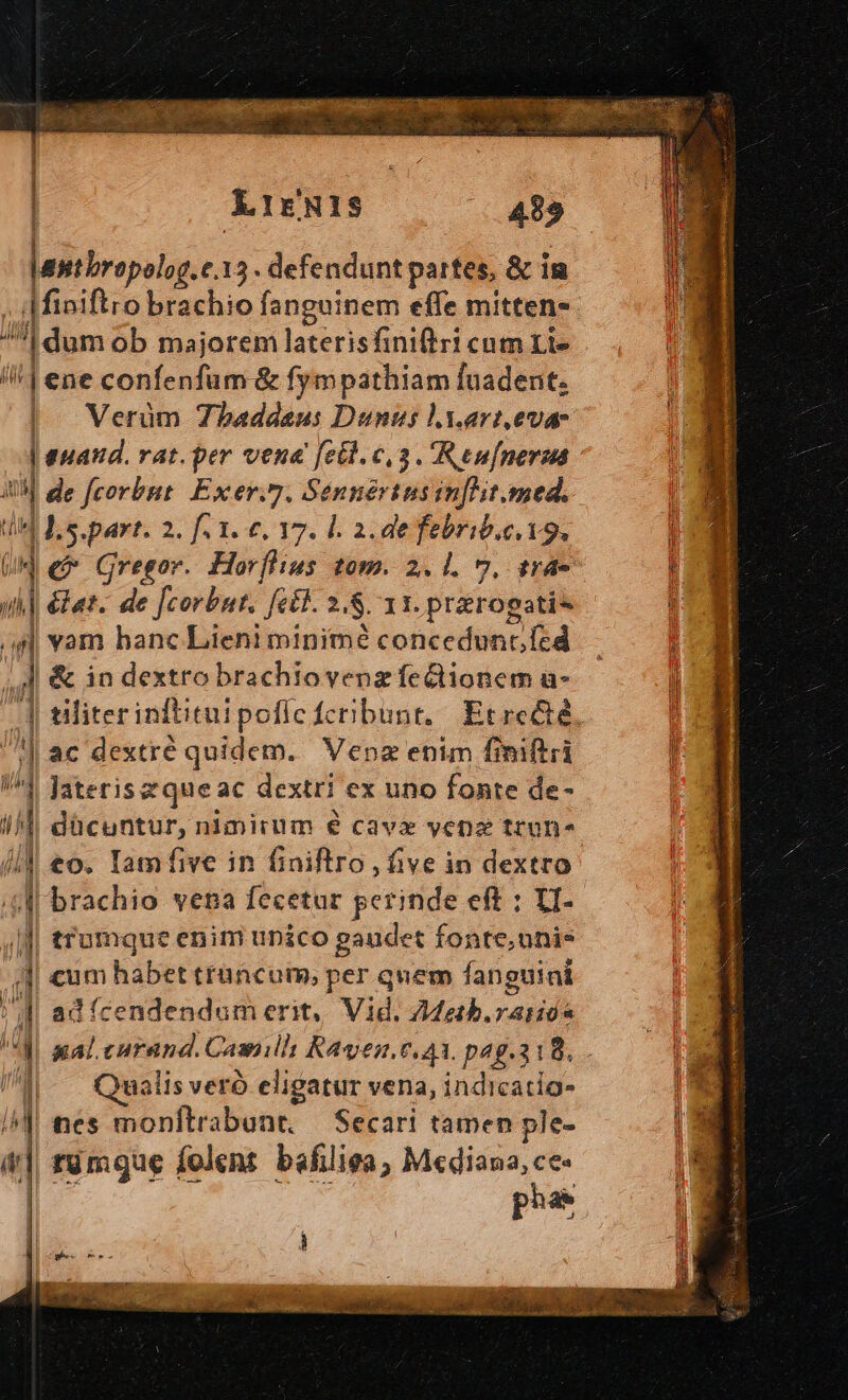 XkrgNIS laiiirejutg t.13. defendunt partes, &amp; i i . Miniftro brachio fanguinem effe mitten- ^*| dum ob majorem laterisfiniftri cum Lt» /! | ene confenfum &amp; fympathiam fuadent. | Verüm Zbaddaus Dunus ly.art,eva- : euatd. vat. per vena fet. c,3 . Reufnerua : , de [corbut. Exer.7. Sennértusin[it.med. H4 Ls.part. 2. fi 1. 6, 17. l. 2. de febrib.e.19. de Gregor. Horfhius tom. 2. 1. 7. tra Z1 p de fili fet. 2.8. 11. prarogati- s] vam hanc Lieni minime concedunt fcd  ] &amp; in dextro brachiovenz feClionem a- 4 tiliterinftituipoflc fcribunt, Etrc&amp;é, ^|] ac dextré quidem. Vena enim finiftri 4j Jaterisequeac dextri ex uno fonte de- || dücuntur, nimirum é cavx venz tcon- //]| eo. Iam five in finiftro , five in dextro ;4f brachio vena fecetur perinde eft : VI... Mi trumque enim unico gaudet fonte,unis 4| €um habet trancum, per quem fanguini l| adícendendum erit, Vid, ZZgtb.raiiós i xal.curand. Casmill Kayen,c, a1. p4g.318, ||| Qualisveró eligatur vena, indicatio- I^] nes monftrabant, — Secari tamen ple- (| tümqgue folent bafiliea, Mediana, ce- | phar