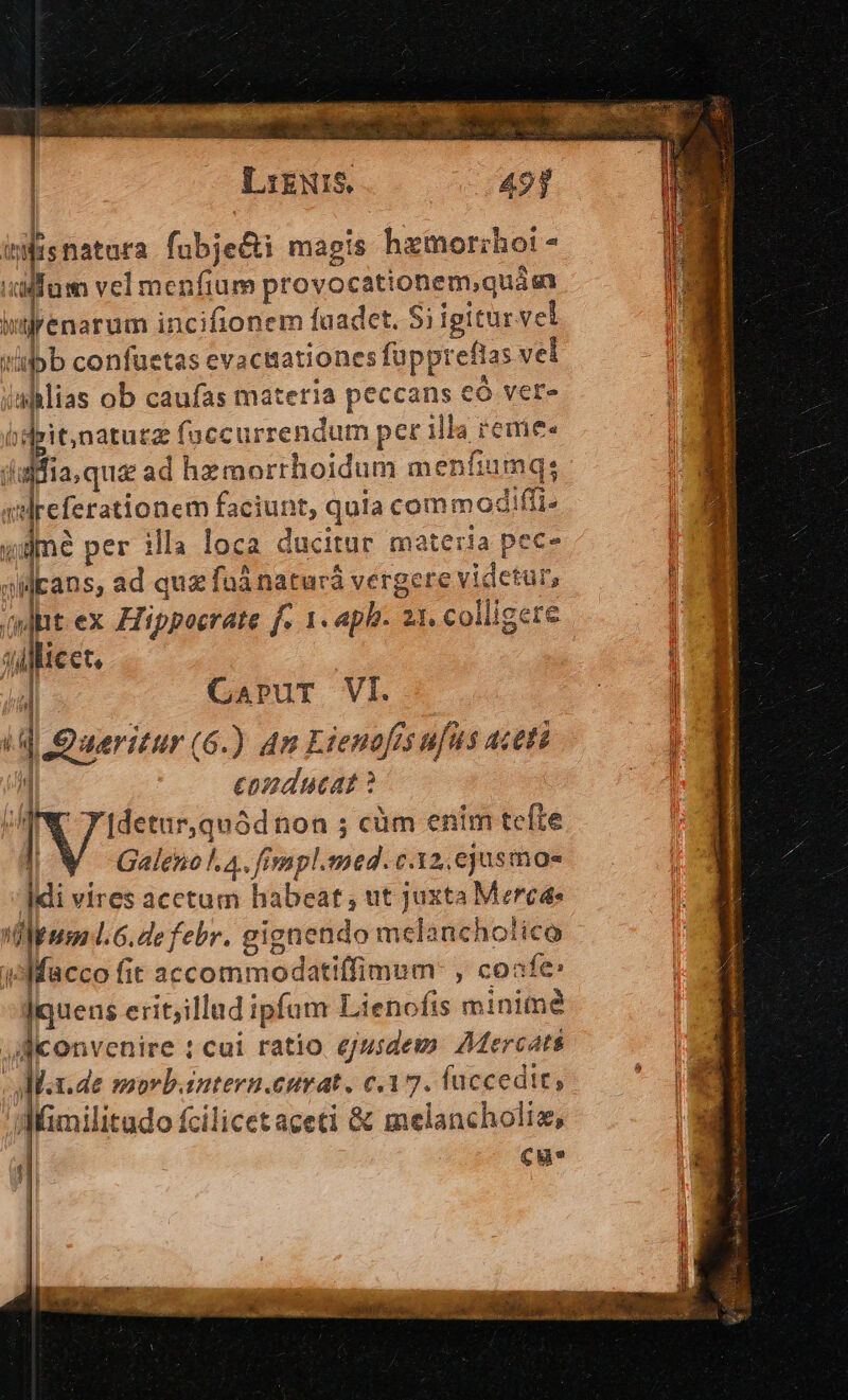 LikNIS. 49] | inis natura fübje&amp;i magis hamorihoi - ape vel menfium proyorsPo snae i. ienarum incifionem faadet. Si igitur vel tipb confuetas evaciiationes fapprefias vel ahlias ob caufas materia peccans eó ver- ipit,natuzz faccurrendum pec illa JS jl fs. qua ad hzmorrhoidum menfiumq: , edeeterationem faciunt, quia commodiffi- f ; d per illa loca ducitur materia pec- jMEans, ad quz füá naturá vergere videtur, | (ydptt ex Ziippoerate f. 1. aph. 2 21. colligere TOM d ^ cct, Hi T CapruT VI. | | i | | Queritur (6.) Am Erenafes ufus aceti j 1 conducat ? p! TN [detur,quód non ; cüm enim tefte Galeno l4. fimpl.med. c.32, ejusmoae Idi vires acetum habeat; ut juxta Merc dpud. 6.defebr. gignendo melancholico jAMfacco fit accommodatiffimum: , coafe: ]quens erit;il lad ipfam Lienofis minime flconvenire : cui ratio ejusdem. Mercati dM.x.de morb.intern.curat. c.17. fuccedit, : dMümilitado fcilicet aceti &amp; melancholis, | cue