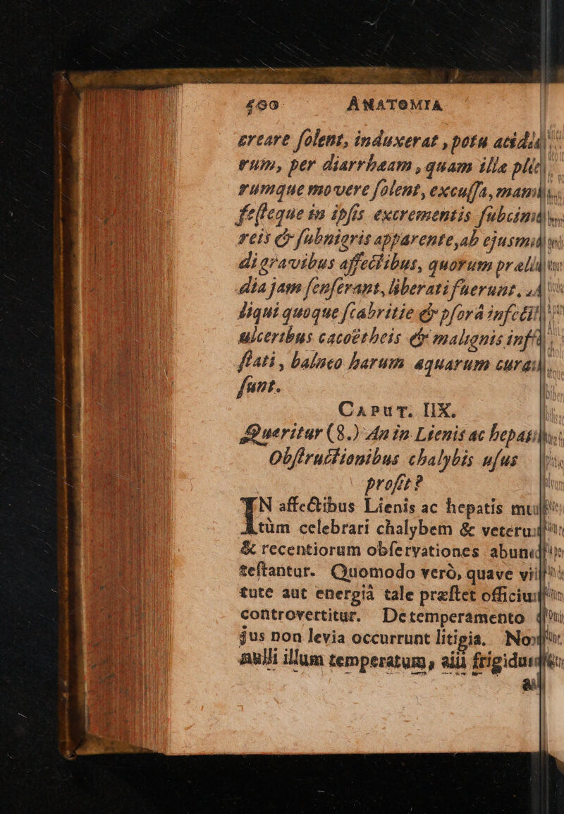 À NATOMIA ereare folent, induxerat , potu acida) eum, per diarrbeam , quam illa pli). rumque movere flent, exculfa, man), fef'eque in ipfis excrementis fubzimuly,. reis Gr fubniaris apparenteab ejusmidw: digravibus affeclibus, quof um pralii i dia jam fenferant, liberatifueruaz, 44v Jiqui quaque fcabritie e pford infcdil ulcertbus cacoetheis eb malignis infA) ffati , balneo harum aquarum curas), j funt. CaPur. IIX. Wl aueritar (8.) An In Léenis ac bepasihs: Obfiruitianibus cbalybis ufus — |j profrt? i TN affectibus Lienis ac hepatis mu Ltüm celebrari chalybem & veteruii & recentiorum obfervationes abun teftantur. Quomodo veró, quave viill^: tute aut energià tale przftet officij: controvertitur. Detemperamento 4i jus non levia occurrunt litigia, No». Bui illum temperatum, aii frigidus