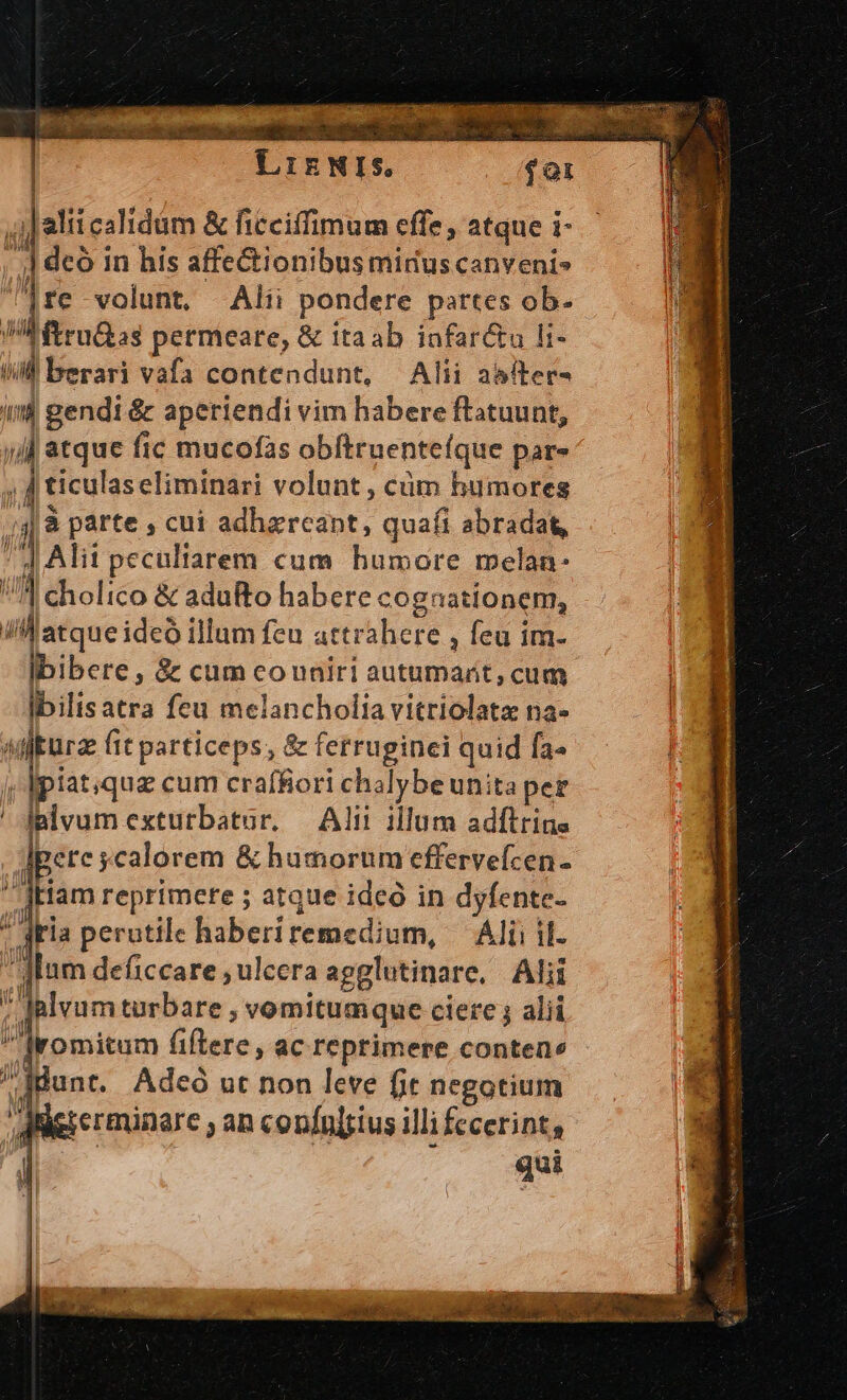 Liz | foi j| alii calidm &amp; ficciffimum cffe , atque i- | j deo i in his affectionibus mirus canveni» lre volunt, Alii pondere partes ob- PA ftruias permeare, &amp; itaab infar&amp;u li- WM berari vafa contendunt, Alii asfter- ind gendi &amp; aperiendi vim habere ftatuunt, jj atque fic mucofas obftruenteíque par- ;ticulas eliminari volunt, cüm humores jà párte , cui adhareant, quaíi abradat, 4 Alit pecultarem cum humore melan: di cholico &amp; adufto habere cog: 'ationem, di zl cH abiens: illum feu attrahere , Íeu im- Ibibere, &amp; cum couniri autumarít, cum lbilisatra feu melancholia vitriolatz na- Á siiturae fit particeps; &amp; fetruginei quid [3^ j, lpiat;que cum craffiori chalybe unita per ' Jalvum extutbatur. Alit illum adftrine dere ycalorem &amp; humorum effervefcen- tiam reprimere ; atque ideó in dyfente- dria perutile haberi rete dbi, Alii il. dan deficcare ulcera apglutinare, Alii alvum turbare , vomitumque ciere ; alii lIromitum fiftere, ac reprimere contene E jon: Adeó ut non leve fit negotium | gierminare , an copfnl[sius illi fecerint, -. E NIS,