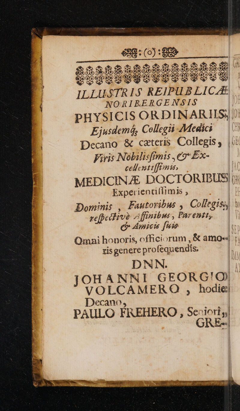 efo cf» cto e e$o ets H YTIUITTITITIT e. f e£ piod to qpop qp up wo cb we ILLU STRIS REIPUB LICAE. NORIBRERGENSIS Ejusdem6, Collegii AMegdics — (5 Decano &amp; cateris Collegiss |i Viris Nolilisfimis ,e2* Ex- cellenti[ffomas, MEDICINE DOCTÓRIBUS) |; Expe:rientitiimis ; Dominis , Fautoribus ,| Collegiss) refpecfive A finibus , Pa; enit; (o dmicts fiio à Omai honoris, officiorum , &amp; amo-« hot risgenere pro fequendis. DNN. JOHANNI GEORG!O| VOLCAMERO , hodie] Decano, PAULO FREHERO, Se: dori y| GRE--| V * V eds di. JO S. S SUELE Ter