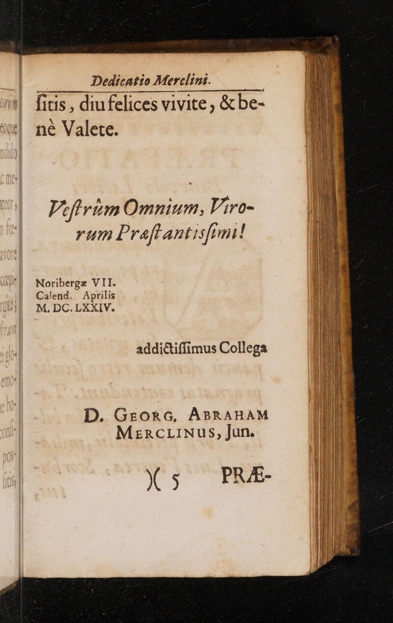 LLL Dedicatio Merclimt. | — fitis , diufelices vivite ; &amp; be- ^| ne Valete. Viftvim Omnium, Viro- rum Praftantisfimi! Noriberge VII. Calend. Aprilis M. DC.LXXIV. addictiffimus Collega D. Grzo&amp;G, ABRAHAM MzncriNus, Jun. X5; PE