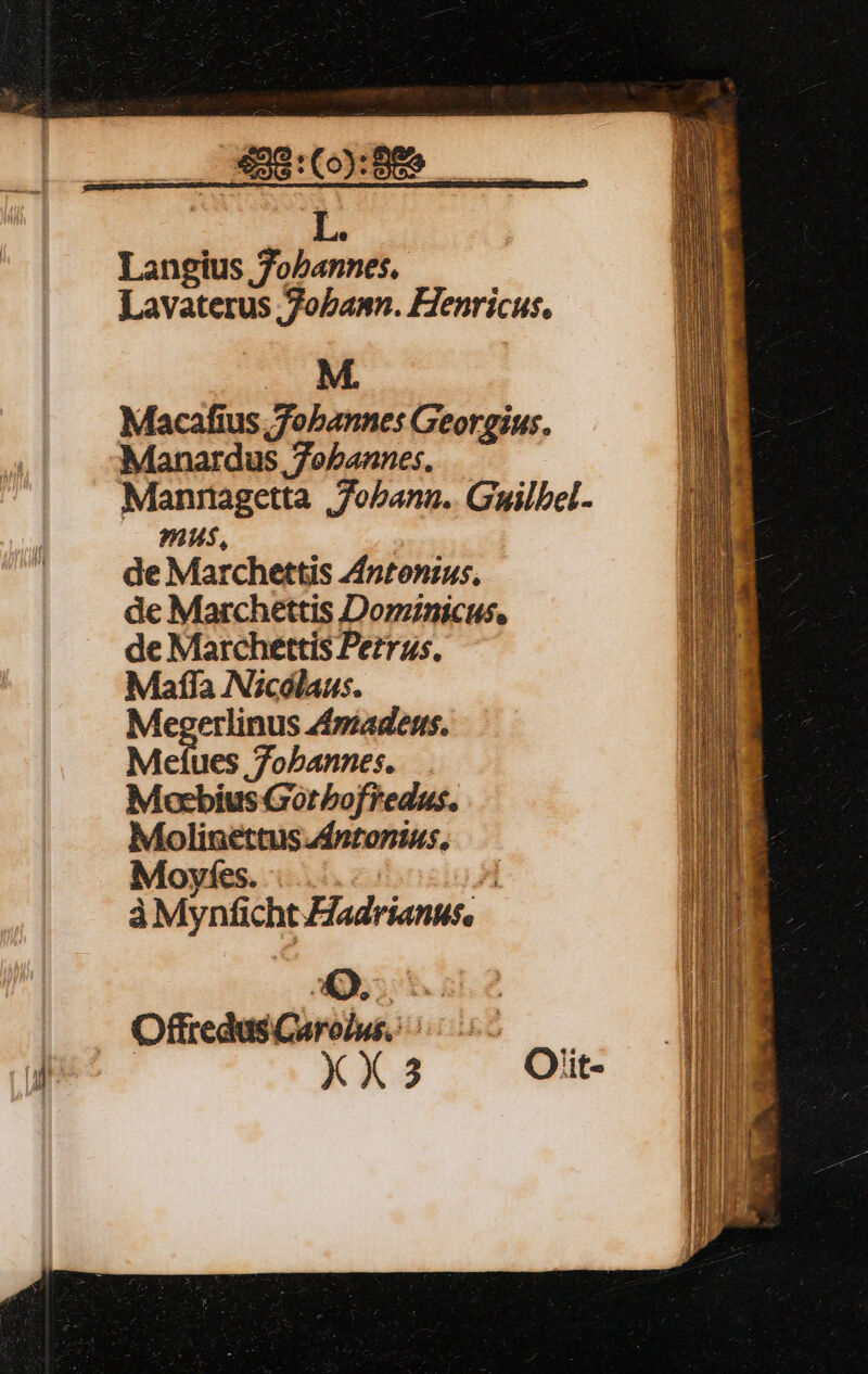 pe e Langius Jobannes. Lavaterus ,Zobamn. Henricus. M. Macafius Jobannes Georgius. Manardus 7oebannes. Manragetta | Jobann.. Guilbel- mus, de Marchettis Zntonius, de Marchettis Dominicus. de Marchettis Petrus. Mafla Nicólaus. Megerlinus madens. Meftues 7obannes. Mocbius Gotbofredus. Molinettus J4ntonius, Moyfes. |... zi àMynficht adrianus, OffredusCurolu. 55 XX3 Oiit-