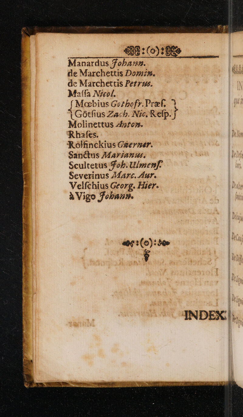 429 :(0)? Manardus foba:m. de Marchettis Domz. dc Marchettis Pers. Mala Nzeof. ( Meebius Gezbofy. Prof. ^ 1Gotfius Zacb. Nic. Relp. J Molinettus A4ofors. hafes. Rolfinckius Geer»er. Sanctus Marianus, Scultetus ob. U/menf. Severinus Z4ZArc. Aur. Velfchius Georg. Hier. à Vigo fobau. INDEX;|;.