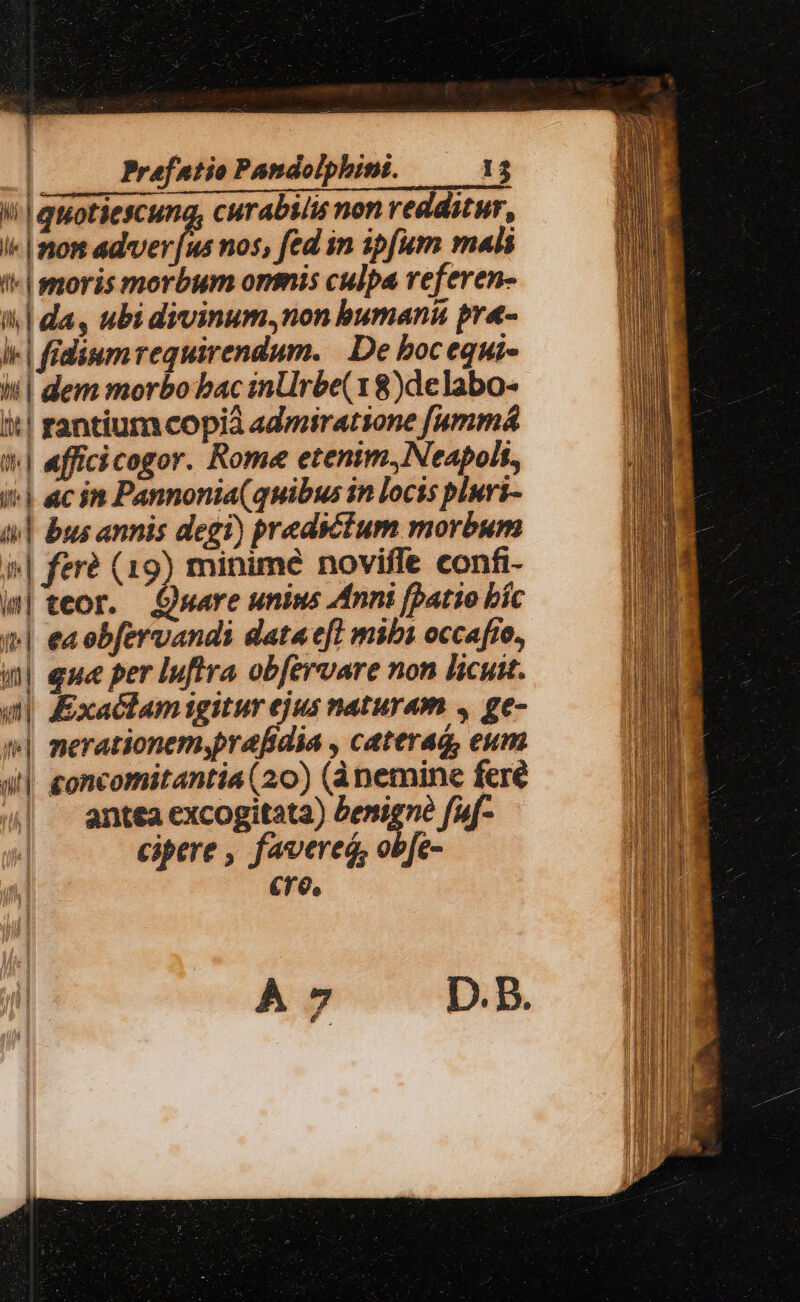 ii! quotiescung, curabilis non redditur, «| non adver [us nos, fed in ipfum mal '- moris morbum onmis culpa referen- i| da, ubi divinum,non bumanu pr«- le | fidiumrequirendum. De bocequi- bl dem morbobac inUrbe( 18)delabo- t| rantiuma copia admiratsone [ummá t| afficicogor. Rome etenim, Neapoli, i^| «c in Pannonia(quibus in locis pluvi- 4] bus annis degi) predictum morbum »| fere (19) minimé noviffe confi- | teor. £uare unims Anni fpatio bíc (^| eaobfervandi data efl mibi occafto, | eue per Iuftra obfervare non licuit. utl. xactamigitur ejus naturam , ge- »| merationem,prafidia , caterag, eum all £oncomitantia (20) (ànemine fere | antea excogitata) benigne fuf- cipere , favered, obfe- cre.