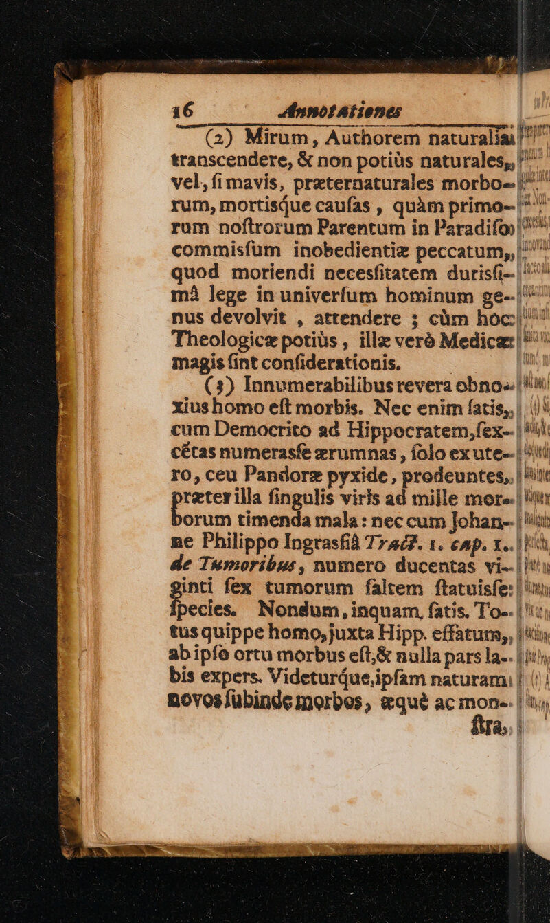 2752/2 peu 16 Mdnnot At iones Bei transcendere, &amp; non potiàs naturales, vel, (i mavis, preternaturales morbo-- |^ rum, mortisque caufas , quàm primo- ^^ rum noftrorum Parentum in Paradifo ^^ commisfum inobedientiz peccatum,, ^^ quod moriendi necesfitatem durisfi-- ^ mà lege in univerfum hominum ge-- | nus devolvit , attendere ; càm hoc: Theologice potiüs , illz veró Medica: |^ magis fint confiderationis, 2 10 Im (3) Innumerabilibusrevera obno». | ii xius homo eft morbis. Nec enim fatis, | |): cum Democrito ad Hippocratem,fex-. | 5i cétas numerasfe zrumnas , folo ex ute-- | iti ro, ceu Pandorz pyxide, prodeuntes,. |i! reterilla fingulis viris ad mille more. | it orum timenda mala: nec cum Johan- | iti ne Philippo Ingrasfià 77467. 1. cnp. x.. |i de Tumoribur, numero ducentas vi-. |t; gian fex tumorum faltem ftatuisfe: | pecies Nondum, inquam, fatis. To-. | ':: tusquippe homo, juxta Hipp. effatum, | ab ipfo ortu morbus eft,&amp; nulla pars la-. | i bis expers. Videturdue,ipfam naturam, | |/! €— E: h Nia. AUDI Wt l i WI [ t ü Jh M * RU [IH UNIT i novoslübinde morbes, eque ac T | AM;