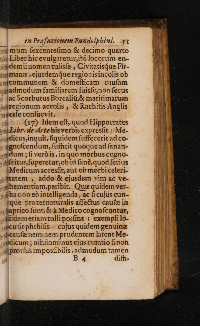 wijmum fexcentefimo &amp; decimo quarto wu Liber hicevulgareturjibi locorum en- dig demi nomen tulisfe , Civitatisque Fir- inimanz , ejusdemque regionisincolis ob i communem &amp; domeíticam cau(am piptdmodum familiarem fuisfe,non fecus ; Jac Scorbutus Borealiü, X maritimarum  iuiregionum accolis , &amp; Rachitis Ànglis oeste confuevit, ^. dk (7) Idemeft, quod Hippocrates  wipLibr. de Arte hisverbis expresfit ;; Me- Aipdicus,inquit, fi iquidem faffeceri it ad co- ; dgnofcendum, füfhicit quoque ad fanan- à  dum ; fi verbis, in quo morbus cogno. ; dMfeitur,fa peretur;ob id fané,quod ferius t«Medicum accesfit, aut ob morbiceleri- Altatem , addo &amp; ejusdem vim ac ve- ^ hementiam;, peribit. uz quidem ver- jo ba noneb intelligenda, FÉ cen cun. que pre ternaturalis affe&amp;tus caufx in y faprico funt; &amp; à Medico cognofcuntur, , iidem etiamtolliposfint : exemplilo- co fit phthifis , cujus quidem genuine Jileaufie neminem prudentem latent Me- sfidicum ; nihilominus ejus curatio finon Viiprorfus imposfibilis admodum tamen j B 4 difh-