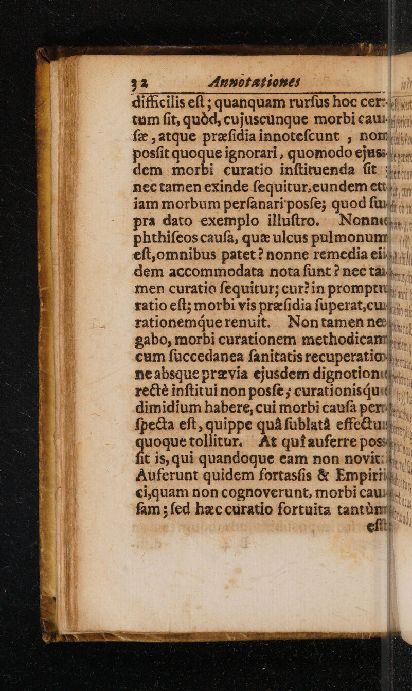 difficilis eft ; quanquam rurfus hoc cert. tum fit, quód, cujuscunque morbi cau; fz atque przfidiainnotefcunt ;, nomi posfit quoque ignorari , quomodo ejusi4, dem morbi curatio inftituenda (it. 3... nectamen exinde fequitur.eundem ett, ;.. iam morbum perfanariposfe; quod fui; pra dato exemplo illuftro. Nonne, . phthifeos caufa, quz ulcus pulmonum ;; eft,omnibus patet ? nonne remedia eii4);í dem accommodata nota funt ? nec tài)... men curatio fequitur; cur? in promptu... ratio cfl; morbi vis preefidia fuperat,cux,,,.. rationemduerenuit. Nontamenne:j,.. gabo, morbi curationem methodicam;.... cum füccedanea fanitatis recuperatio»... neabsque previa ejusdem dignotionu.... recte inftitui non posfe ; curationisqu«t dimidium habere,cui morbi caufa per... fpe&amp;a eft, quippe quá füblatà effectus... quoquetollitur, At qufauferreposss fit is, qui quandoque eam non novit: i... . Auferunt quidem fortasfis &amp; Empiriij,. ' ci,quam non cognoverunt, morbi cauuj., fam ;fed hzccuratio fortuita tantümy, ^ u