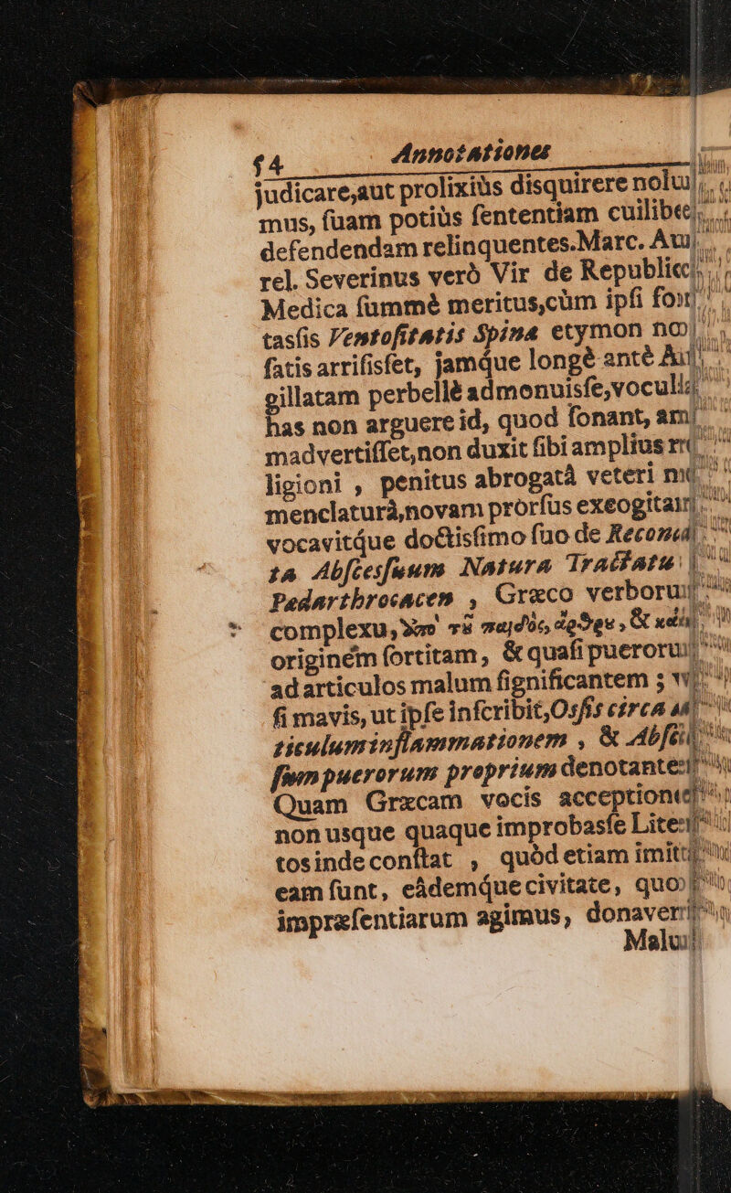 £4 Annot A iones judicare;aut prolixius disquirere nolui mus, fuam potius fententiam cuilibee,.., defendendam relinquentes.Marc. Aui, rel. Severinus verb Vir de Republi«/, Medica fümmé meritus,cüm ipfi fon, tasfis VentofitAtis $pima etymon nO). , fatis arrifisfet, jamque longé anté Ad gillatam perbellé admonuisfe,vocull has non arguere id, quod fonant, ami c madvertiffet,non duxit fibi ampliusr( ^ ligioni , penitus abrogatà veteri nui ^ menclaturà,novam prorfus exeogitaln.. ^ vocavitdue do&amp;tisfimo füo de Recond £4 Abfcesfuums (Natura Tradfatu | Pedartbrocacem , Greco verborui ^ complexu, 78 s«jdüc dgSge , B udi I originem fortitam, &amp; quafipueroruj 'adarticulos malum fignificantem ; w! fi mavis, ut ipfe infcribit,Osfs eirca m giculuminflammationem , &amp; Abfeil  finpuerorum preprium denotante: Quam Grxcam vocis acceptionte| nonusque quaque improbasfe Lite: tosindeconflat , quódetiam imitti eam funt, eádemquecivitate, quo fub imprefentiarum agimus, donaveri Moalu