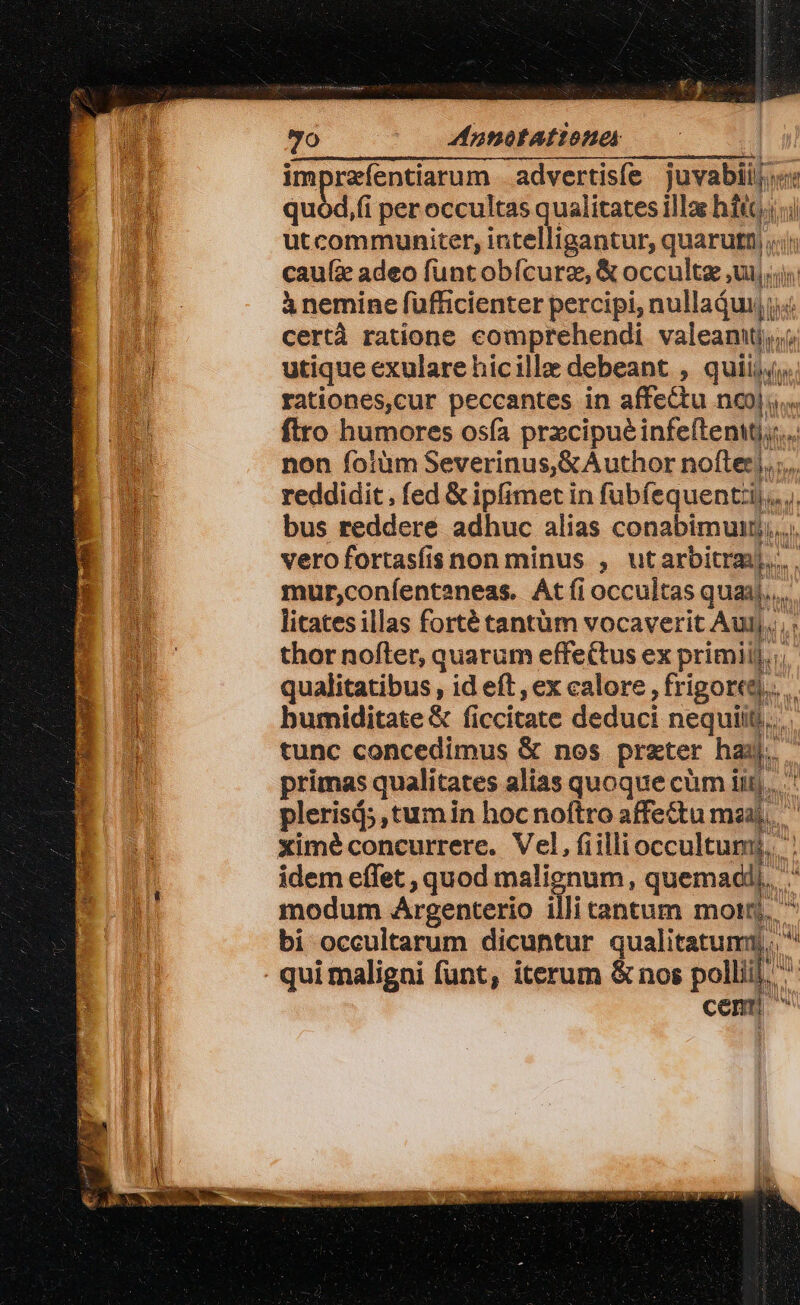 UE 9o ^— phofAttoner | impraíentiarum | advertisíe juvabiij.«t quód,(i per occultas qualitates illac bditin i utcommuniter, intelligantur, quarutt, cau(z adeo funtobfcurz, &amp; occulte ui. T à nemine füfficienter percipi, nullajui, jj certà ratione comprehendi. valeanttj;,/ utique exularehicille debeant , quii; rationes,cur peccantes in affe&amp;u nc... ftro humores osía pracipuéinfe(teaMjs non foiüm Severinus,&amp;Author nofter, ; reddidit , fed &amp; ipfimet in fubíequenti,.. bus reddere adhuc alias conabimunt;,.. vero fortasíis non minus , utarbitraj... mur,coníenteaneas. Át fi occultas qua. litates illas forté tantüm vocaverit Auij.., thor nofter, quarum effectus ex primiij, qualitatibus, id eft , ex calore Aigond.. bumiditate &amp; ficcitate deduci nequit... tunc concedimus &amp; nos preter hai... primas qualitates alias quoque cüm iit). plerisá; ,tumin hocnoftro affectu maa). ximé concurrere. Vel, Gillioccultagg idem effet , quod malignum, quemadi). modum Argenterio illi cantum mort). bi occultarum dicuntur qualitatum . qui maligni funt, iterum &amp; nos polli inl cem