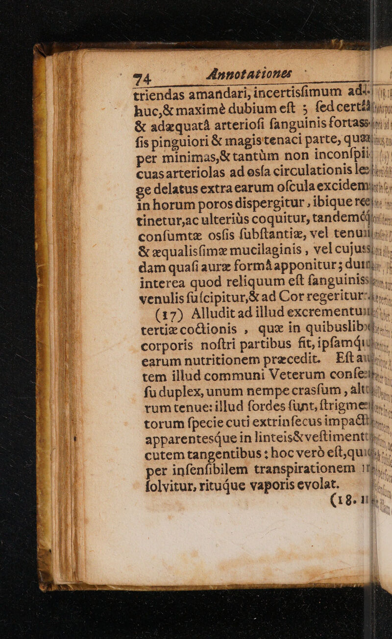 EZ Annotationes triendas amandari, incertisíimum ads ii; huc,&amp; maximé dubium eft 5 fed certédjun; &amp; adaquatà arteriofi fanguinis fortassiyi fis pinguiori &amp; magistenaci parte, qu9t per minimas,&amp; tantüm non inconfpii| |i. cuasarteriolas ad osía circulationis lei; x ge delatus extra earum ofcula excidemi:;. 2 in horum poros dispergitur , ibique reeii. « | tinetur,ac ulteriüs coquitur, tandem. coníümtz osfis fuübftantiz, vel tenuilii: &amp; zqualisfims mucilaginis , vel cujutsj; dam quafi aurz formáapponitur; duit; 7; interea quod reliquum eft fanguinissi,.. venulis füícipitur,&amp; ad Cor regeriturzj;. (17) Alluditad illud excrementuin: tertiecocionis , que in quibusliby$... j corporis noftri partibus fit, ipfam... Y earum nutritionem przcedit. Eftau. b tem illud communi Veterum confer... fu duplex, unum nempe crasfum , alti. rum tenue:illud fordes funt, ftrigmerl... 1 torum fpecie cuti extrinfecus impadlij,.. )! apparentesiue in linteis&amp;veftimentt).. | cutem tangentibus : hoc veró eft;quit.. per infenfibilem transpirationem 11j,., folvitur, ritujue vaporisevolat. — |. (18. ub.