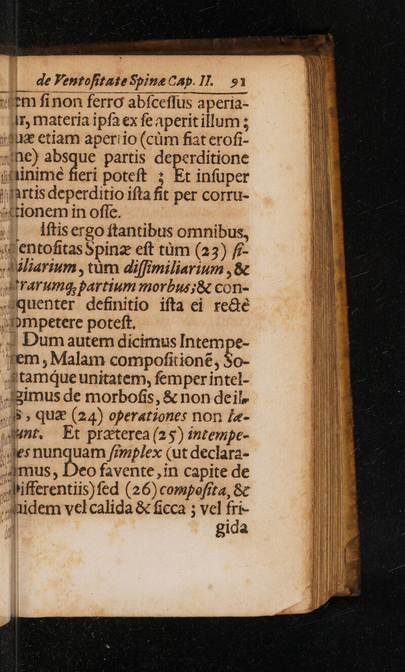 Sm finon ferra abíceffus aperia- ir, materia ipfa ex fe aperit illum i82 etiam aperiio (cüm fiat erofi- nhe) -— partis deperditione jfinimé fieri poteft ; Et infuper i fartis deperditio ifta fit per corru- (4tlonem in offe. « — dftisergoftantibus omnibus, «Dentofitas Spinze eft tüm (25) f7- Ailiarium , tüm diffimiliarium ,&amp; QBrarumqg,bartium morbus ;&amp; con- ,Squenter definitio ifta ei reGé 4 Dum autem dicimus Intempe- em , Malam compofition£, So- tamqueunitatem, femper intel- gimus de morbofis, &amp; non deil» , A8 » quae (24) operationes non le- Mnt. Et praterea (25) intempe- les nunquam fimplex (ut declara- ,4mus , Deo favente ,in capite de ,AMifferentiis)fed (26) compofita, 8c ,Jaidem velcalida &amp; ficca ; vel fri- : gida