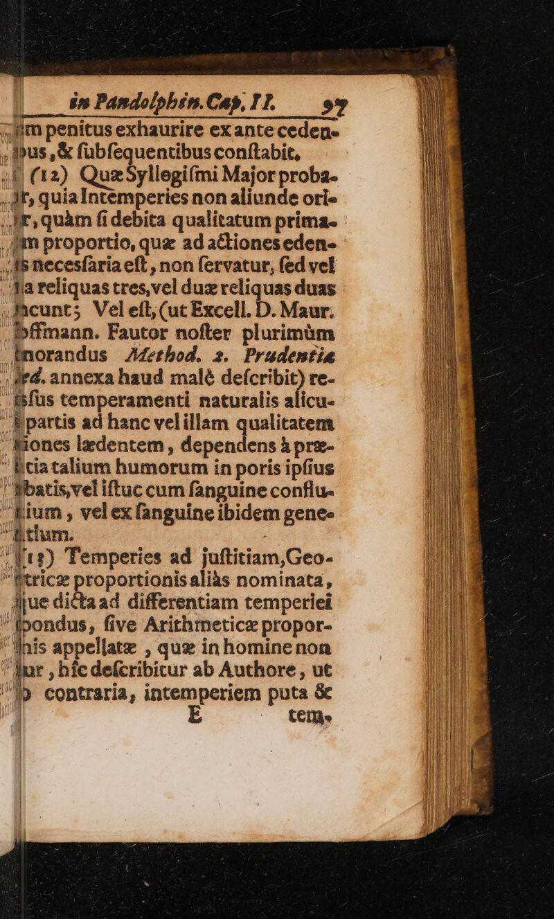 4; Jim penitus exhaurire exante ceden« ,pus,&amp; fubfequentibus conftabit, ;F (12) QuzSyllegifmi Major proba- - ,. Jf» quiaIntemperies non aliunde ori- Ii» quàm fi debita qualitatum prima. fm proportio, quz ad actiones eden- - ,, A5 necesfaria eft , non fervatur, fed vel ..fa reliquas tres, vel duz reliquas duas ,Kcunts Veletft (uc Excell. D. Maur. .ipffmann. Fautor nofter plurimüm norandus JMertbod, 2. Prudentia ; Ad. annexa haud malé defcribit) re- Bifus temperamenti naturalis alicu-  B partis ad hanc velillam qualitatem iones lxdentem, dependens à pre-  Bciatalium humorum in poris ipfius | Bbatis,veliftuc cum fanguine conflu- fium , velex fanguineibidem genee B tium. e Ft?) Temperies ad juftitiam,Geo- Rtricz proportionis aliàs nominata, Ajue dicta ad differentiam temperiei fpondus, five Arithmeticz propor- inis appellatz , quz in hominenon Jur , hic defcribitur ab Authore , ut ^19 contraria, intemperiem puta &amp; E CECI»