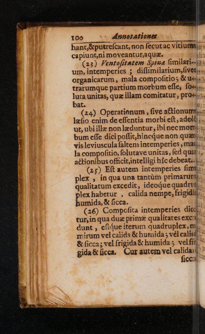 hant, &amp;putreícant, non fecutac vitium; capiunt,ni moveantur,aqua. - delit (23) Femtofitatem Spima Cimilati--). um, intemperies ;. diffimilarium,fivees, organicarum , mala compofitio s S us, trarumque partium morbum efle; fo«« luta unitas, quz illam comitatur ; pro», bat. | podes » (24) Operationum , five a&amp;ionumn,,; hip bs lafio enim de effentia morbi eft, ade ,.. ut, ubi ille non leduntur; ibi nec mor; bum effe dici poffit;hincque non quae... vis leviuscula faltem intemperies ; mau. , ]a compofitio, folutave unitas, fed quil. actionibus officit,intelligi hfc debeat... (25) Eft autem intemperies fim. plex , inqua una tantüi primarutn. qualitatum excedit, ideoque quadr). plexhabetur , calida nempe, frigidit, humida, &amp; ficca. a. (16) Compofita intemperies dic. tur,inqua dug prime qualitates exe), dunt , eftáue iterum quadruplex, m  mirum velcalida &amp; humida ; vélealitt, * &amp; ficca ; vel frigida &amp; humida 5 velfit  gida&amp;íicca, Cur autem vel ER $^ 1cco ^