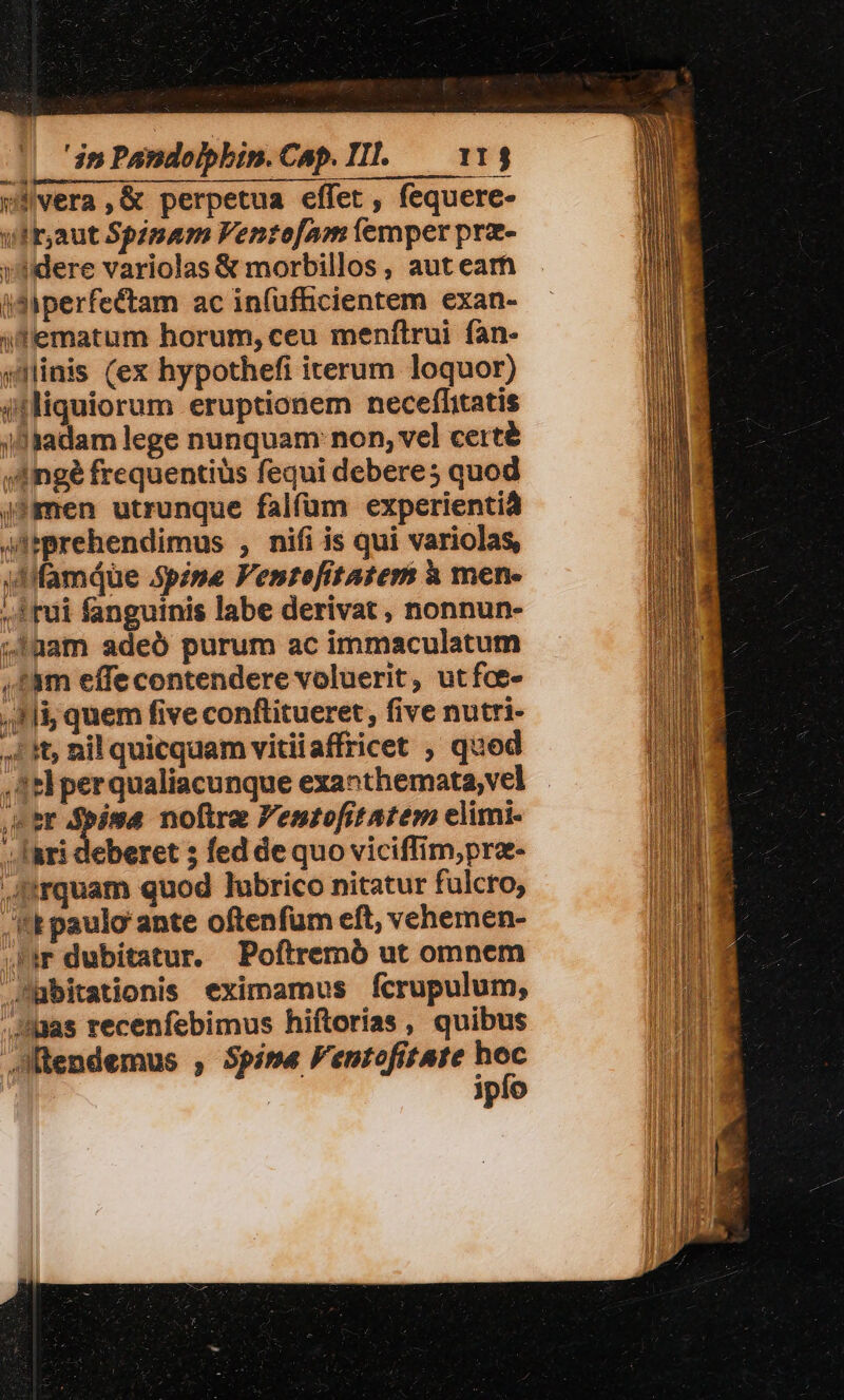 jcvera,&amp; perpetua effet, fequere- ufr;aut Spginam Ventof[am (emper prz- yere variolas &amp; morbillos, aut earn idiperfectam ac in(ufhicientem exan- (dfiematum horum, ceu menítrui fan- jminis (ex hypothefi iterum loquor) iiliquiorum eruptionem neceflitatis jaadam lege nunquam: non, vel certé »Aingé frequentius fequi debere; quod j?men utrunque falfüm experientià ATtprehendimus , nifi is qui variolas, 4Mifamiue Spine Venrtefitatems à men- rui fanguinis labe derivat , nonnun- 41üam adeó purum ac immaculatum ,àm effecontendere voluerit, utfce- tli, quem five conftitueret, five nutri- 1t, nil quicquam vitiiaffricet , qued 3e perqualiacunque exanthemata,vel eb een noftre Pentofitatem elimi- , lari deberet ; fed de quo viciffim,pra- .Jtrquam quod lubrico nitatur fulcro, .t paulo ante oftenfum eft, vehemen- lr dubitatur, Poftremó ut omnem Jubitationis eximamus fcrupulum, .:as recenfebimus hiftorias, quibus dütendemus , Spine FentofitAte - | ipfo