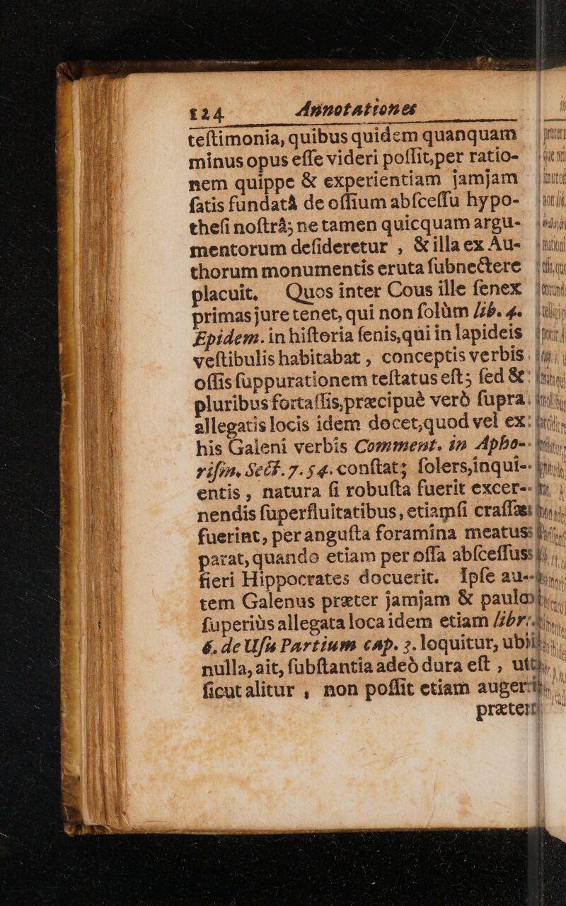 £24 dinotAattones teftimonia, quibusquidem quanquam minus opus effe videri poflitper ratio- (t nem quippe &amp; experientiam jamjam jum fatis fundat deoffium abíce(fu hypo- ui thefinoftrá;netamen quicquam argu- — mentorum defideretur , &amp;illaex Au- uu thorum monumentis erutafubnectere (uu placuit, Quos inter Cous ille fenex uu primasjure tenet, qui non folàm /zb. 4. (iio Enpidem.inhiftoria fenis qui inlapideis (m: veftibulis habitabat , conceptis verbis | iji; o(fis fappurationem teftatus eft; fed &amp;' si pluribus fo:taffis,precipué vero fupra. iil allegatis locis idem decet,quod vel ex: jiji : his Galeni verbis Comment. 1» Apbo-- tri. rifin, Secf. 7. 4. conftat; folersinqui-- in entis, natura fi robufta fuerit excer-- i nendis fuperfluitatibus, etiamfi craffas hu. fuerint, peranguíta foramina meatus: hy. parat; quando etiam per offa abíceffus: lj .. fieri Hippocrates docuerit. pfe au--ho. tem Galenus prater jamjam &amp; paulo. fuperits allegata loca idem etiam ZbriJi. | é. de Us Partium cAp. ;. loquitur, ubiil;.. nulla, ait, fubftantia adeó dura eft , uti, ficutalitur , non poffit etiam augeri. preter
