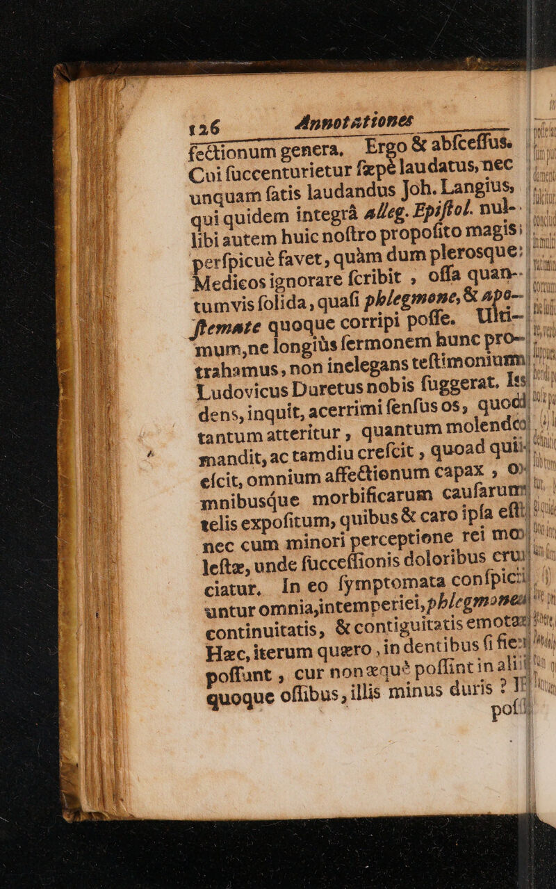 126 Annotationes | ífcdionumgenera, Ergo abfceffus || Coi füccenturietur fapélaudatus,nec | HE unquam fatis laudandus Joh. Langius, hn qui quidem integrà Alleg. Epiftol. nal-. hi libi autem huic noftro propofito magis: |. . perfpicué favet; quàm dum plerosque: Tge EU Medicos ignorare fcribit , offa quan-. | A tumvis folida , quafi phlegmone, X npo-- os  Jflemate quoque corripi poffe. Ulti- i mum,ne longiüs fermonem hunc pro- |? trahamus, non inelegans teftimonium) *' Ludovicus Duretus nobis fuggerat. Is ^j A dens, inquit, acerrimi fenfüsos, quod d tantumatteritur, quantum molendc) //! E C mandit, ac tamdiu crefcit , quoad quii ) j eícit, omnium affeCtienum capax ; 0x | Pu mnibusiue morbificarum caufarum: ^ p telis expofitum, quibus &amp; caro ipfa efft/*': nec cum minori perceptione rei mo) i leftz, unde fucceffionis doloribus cru EH ou ciatur, in eo fymptomata confpicii, BU anturomniajintempetiei, pb/egmoned I | continuitatis, &amp; contiguitatis em ota) P Hzc, iterum quero , in dentibus (i frei] i) poffant , cur non vqu? poffint in aliit quoque offibus, illis minus duris ? I L2 p29 hh