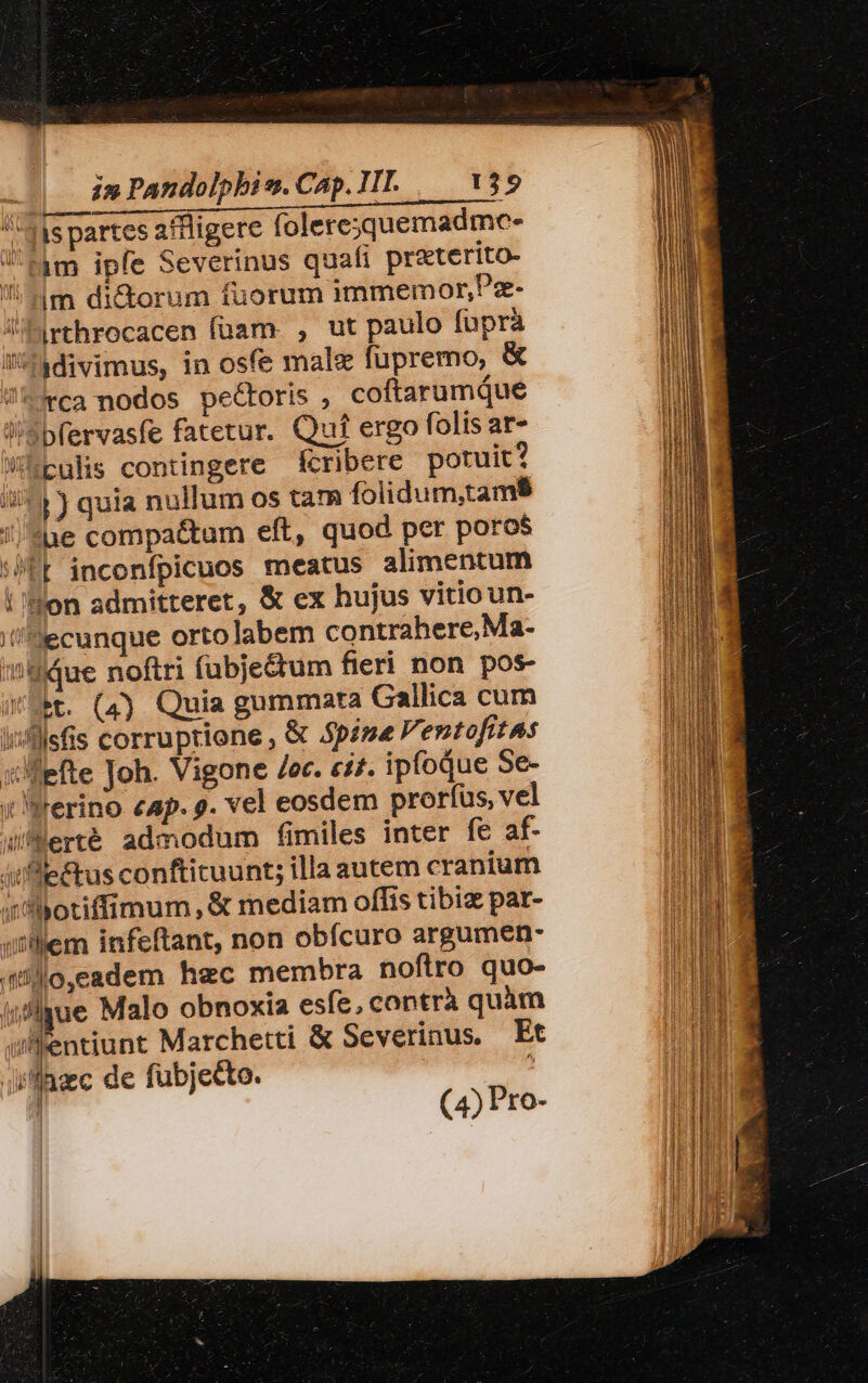 41s partes aflligere foleresquemadmc- fim ipfe Severinus quafi przterito- 4m di&amp;torum fuorum immemor,Pz- Jrthrocacen füam. , ut paulo fuprà if^adivimus, in osfe male fupremo, &amp; 5rca nodos pectoris , coftarumque l/Sbfervasfe fatetur. Quíf ergo folis at- Wieulis contingere fcribere potuit? i^» 3 quia nullum os tam folidum,tams //$ue compa&amp;um eft, quod per poros STE inconfpicuos meatus alimentum | Hon admitteret, &amp; ex hujus vitioun- //'ecunque orto labem contrahere, Ma- Hdue noftri (übje&amp;tum fieri non pos- t. (4) Quia gummata Callica cum lisfllsfis corruptione , € Spine Ventofitas :Jfefte Joh. Vigone /er. e£. ipfoQue Se- : Werino cap. 9. vel eosdem prorfus, vel Wferté admodum fimiles inter fe af- Atfle£tus conftituunt; illa aucem cranium fhotiffimum,&amp; mediam offis tibiz par- it'llem infeftant, non obícuro argumen- 4]o, cadem hec membra noftro quo- i,flyue Malo obnoxia esfe, contrà quàm julfentiunt Marchetti &amp; Severinus, Et jffazc de fubjetto. , ] (4) Pro-