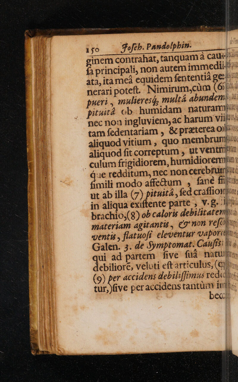 ijo 3efeb. Pandelpbin. | ginem contrahat, tanquam à Cau ^ fa principali, non autem immedii/'i ES ata, ita meà equidem fententia gestu Hum nerari poteft. Nimirum,cum (6p pueri , mulieres, multá abundem) ii pitssá ob. humidam naturanmj pec noa ingluviem, ac harum vili tam fedentariam , &amp; praeterea oni: aliquod vitium , quo membrum aliquod fit correptum y ut ventri culum frigidiorem, humidiorenmu 4e redditum, nec non cerebrum imili modo affe&amp;um , fané frio im ut ab illa (7) pituitá fed craffiowur: E in aliqua exiftente parte , Vg. 1r P5. brachio;( 8) ob caloris debittatevmuo materiam agitantis , £7'non vefobu ventis , flatuofí. eleventur vaporits Galen. 3. de jymptomat: Caufísi V j Wu qui ad partem five füà natus ni debiliore, veluti eft articulus, (€) | (9) per accidens debilsffimus reda tur, five peraccidens tantum itii be.
