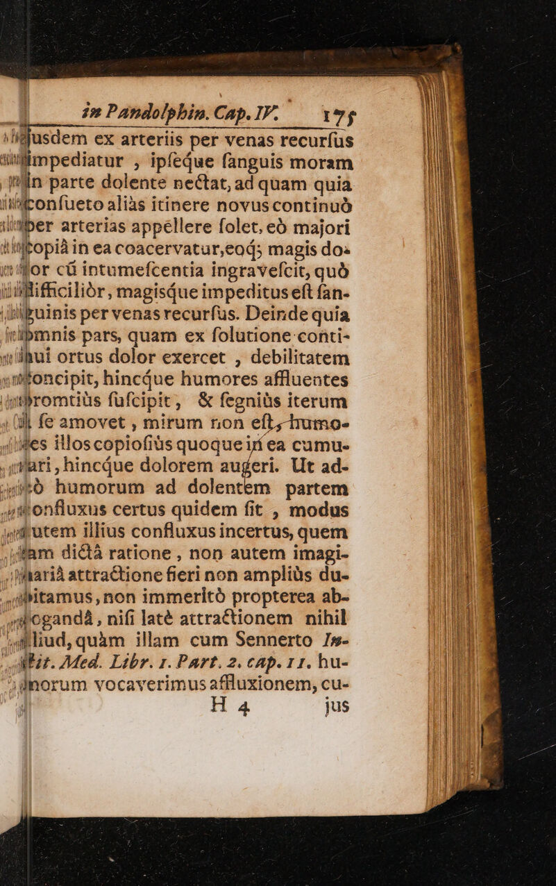 i» Pandolphin.Cap.IF. — eg ass ex arteriis per venas recuríus | — ; ipfedue fanguis moram jin parte dolente nectat, ad quam quia iJaconfueto aliàs itinere novus continuó ilisiber arterias appellere folet, eó majori Atia iisitopiài in ea coacervatur,eod; magis do: it'for cü intumefcentia ingravefcit, quà iLiftificiliór, magisQue impeditus eft fan- uicuinis per venas recurfus. Deinde quia D ibmnis pars, quam ex folutione conti- siu! ortus dolor exercet , debilitatem jifoncipit, hincdjue humores affluentes wtlbromtiüs fufcipit, &amp; fegniüs iterum 4l fe amovet , mirum non eft, tumo- Jiides illos copiofiüs quoqueirí ea cumu- 4i eiiis s dolorem augeri. Ut ad- $6 humorum ad dolentem partem 4f onfluxus certus quidem fit , modus jid utem illius confluxus incertus, quem ,jfam dictá ratione , non autem imagi- Mrarià attratione feri non ampliüs du- ,Mtamus non immeritó propterea ab- 'doganda, nifi laté attractionem nihil iidud, quim illam cum Sennerto Is- Mir. Med. Libr. 1. Part. 2. cAp. 11. hu- ;dmorum vocaverimus affluxionem, cu-