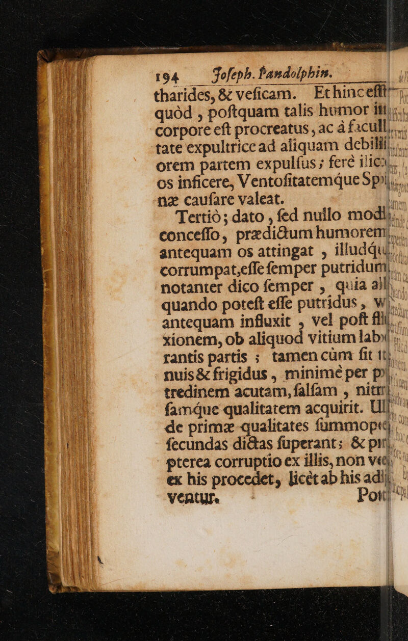 —— tharides, &amp; veficam. ' Ethincefft;. quód , poftquam talis humor iiti. corpore eft procreatus , ac à facull,..... tate expultrice ad aliquam debili... orem partem expulfus ; fere ille... 65 inficere, Ventofitatemque 5p», nz caufare valeat. h TTettió ; dato , fed nullo modi... conceffo, przdi&amp;um humorem. antequam os attingat , illuddu. corrumpat,effe femper putridum;, notanter dico femper , quia all». quando poteft effe putridus , Ww... antequam influxit , vel poft ffi. xionem, ob aliquod vitium lab. rantis partis ; tamen cüm fit ttj. nuis&amp; frigidus , minimé per pii. tredinem acutam, falfam , nit).  famque qualitatem acquirit. Ul] de primz qualitates fümmoptd  fecundas di&amp;as fuperant: &amp; pir, ^ pterea corruptio ex illis, non ve, ex his procedet, licétab his adi). - VEBtUP. — Pod T2;