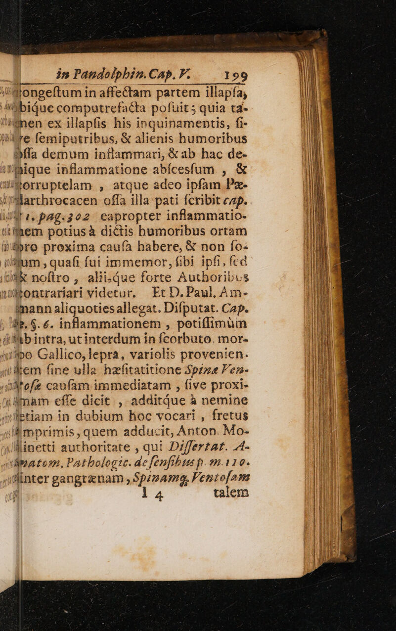 mMongeftum in affectam partem illapía, LL idibiáue computrefacta pofuit quia ta- Wenen ex illapfis his inquinamentis, fi- tre femiputribus, € alienis humoribus 93ffa demum inflammari, &amp;ab hac de- iique inflammatione abícesífum , &amp; uimorruptelam , atque adeo ipfam Px- Hiartbrocacen offa illa pati fcribit cap. . Bree pag.302 eapropter inflammatio- simpem potiusà dictis humoribus ortam Wbro proxima caufa habere, &amp; non fo- iijum , quafi fui immemor, fibi ipfi, fed (iif&amp; noftro , alii. que forte Authboribis nffontrariari videtur. Et D. Paul, Am- imann aliquoties allegat. Difputat. Cap. i». $. 6. inflammationem , potiflimum di ib intra, ut interdum in fcorbuto, mor- iie Gallico, lepra, variolis provenien. i kem fine ulla hafitatitione Spzze Pesm-  yw caufam immediatam , five proxi- | fmam effe dicit , additáue ? à nemine iletiam in dubium hoc vocari , fretus 4lmprimis, quem adducit, Anton. Mo- /linetti authoritz te , qui. Dzffertat. A- iibatem. Pathologie. dc fenfi bus p.110. iater gangtznam .S$p24mga, Ventofam t l4 talem rein,