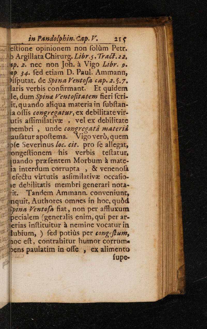 4,5 Argillata Chirurg. Lzbr.$ Trac. 22, 4Wep. 2. nec non Joh. à Vigo Libr. ». ARP. 24. fed etiam D. Paul. Ammann, ;, BHifputat. de $p2za F'entofa cap. 2.8.7. .Slaris verbis confirmant. Et quidem ;,. 9e, dum Spzze Fentofitatem fieri fcri- it, quando aliqua materia in fuübftan- ,4la offis comgregatur, ex debilitate vit- ,Butis affimilative , velex debilitate , eembri , unde 4i, Cii PIALCITA .Haufaturapoflema. Vigo veró,quem . pfe Severinus ec. czt. pro fe allegat, mengeflionem his verbis teftatur, ,J[uando przfentem Morbum à mate- Ha interdum corrupta , &amp; veneno(ía Mefectu virtutis asfimilative occafio- ae debilitatis membri generari nota- At. andem ÀÁmmann. conveniunt, *' inquit, Authores omnes in hoc, quód eprma V'entofA fiat, non per affluxum i Specialem (generalis enim, qui per ar- / ferias inftituitur à nemine vocatur in !fubium, ) fed potiüs per eezg.fTurr, /Inoc eft, contrahitur humor corrume ipens paulatim in offe. , ex alimento Ml ^ fupe- E lo