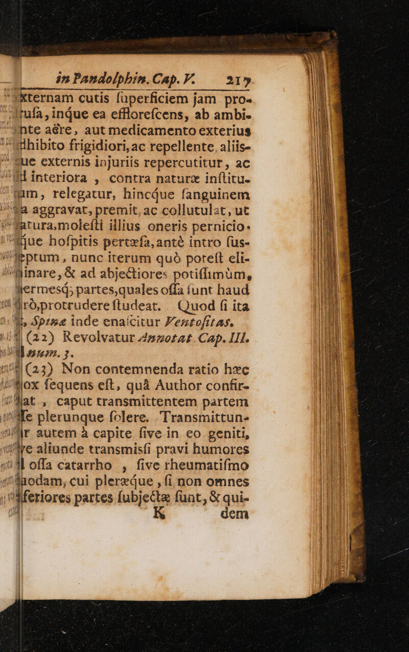 in Pandolphim.Cap.P. | 21»  J&amp;ternam cutis füperficiem jam pro- Jfula, inque ea efflorefcens, ab ambi. «hte aédre, aut medicamento exterius ^wühibito frigidiori, ac repellente, aliis- Sue externis injuriis repercutitur, ac Wd interiora ,. contra naturz inítitu. mmn, relegatur, hincjue fanguinem $a aggravat, premit, ac collutulst, ut fatura,moleíti illius oneris pernicio- qiue hofpitis pertzfa, anté intro fus- ilHeptum , nunc iterum quó potett eli- »inare,&amp; ad abjectiores potiffimum, Jermesi; partes,quales offa (unt haud i Siróprotrudereftudeat. Quod (i ita 1; 35 Spzs&amp;e inde enaícitur Jeztofitas. 4 (22) Revolvatur 4»oozat. Cap. LI. URL assez. 2. 158(23) Non contemnenda ratio hxc i/AMox fequens eft, quà Author confir- )Jlat, caput transmittentem partem (Me plerunque folere. Transmittun- qr autem à capite five in eo geniti, re aliunde transmíisfi pravi humores 130 offa catarrho , five rheumatifmo (iSaodam, cui plerzáue , (i non omnes ''Aferiores partes fubjecte funt, &amp; qui- «| K dem - 0 i