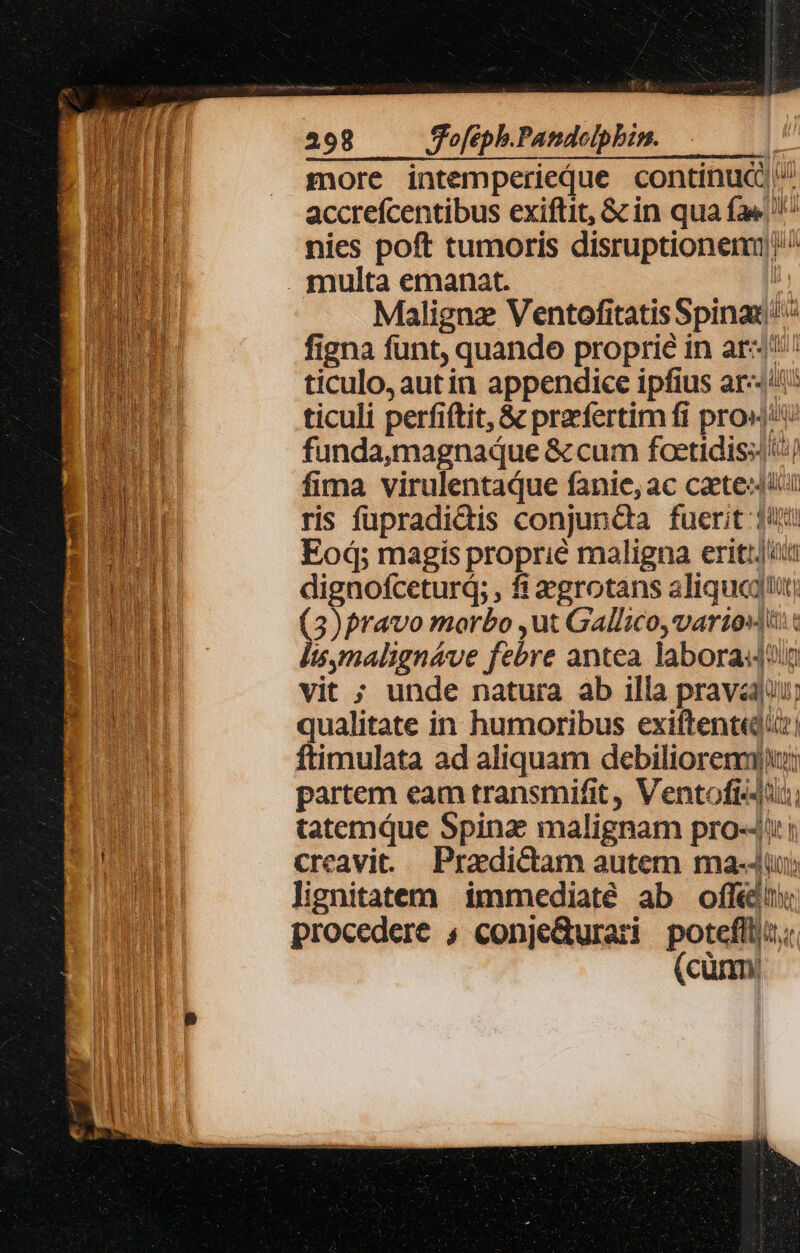 tÀ— 298 S'ofeph.Pandeolpbzm. j more intemperieque continuc ^ accrefcentibus exiftit, &amp; in qua fa« nies poft tumoris disruptionenm)'^ . multa emanat. | Malignz VentofitatisSpinaz figna funt, quando proprie in ar«/'' ticulo, autin appendice ipfius ar-: ticuli perfiftit, &amp; praefertim fi prox funda,magnaque &amp; cum focetidissl) fima virulentaque fanie, ac caete«t ris fupradidis conjunda fuerit 1 Eod; magis proprié maligna eritt/ii dignofcetur; , fi egrotans aliquegtt ( )pravo morbo ,ut Gallico, varios c i$,malignáve febre antea labora vit ; unde natura ab illa prava; qualitate in humoribus exiftent«di:! ftimulata ad aliquam debiliorenm)rj; partem eam transmifit, Ventofi«-i; tatemque Spina malignam pro-4': i creavit. — Praedictam autem ma-Jiuj; lignitatem immediaté ab offé procedere ; conjeQurari potefl; (cünm/