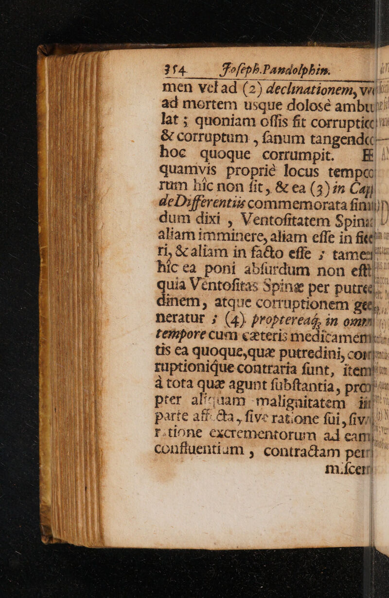 : LA PRONNAM 3f4. ofepb.Panaoipbim. | men vel ad (2) declinationem, Nn): ad mortem usque dolose ambu! lat ; quoniam offis fit corruptic!ii &amp; corruptum , fanum tangend« — hoc quoque corrumpit. E quamvis proprié locus tempe rum bic non fit , &amp; ea (3) is Cay) deDifferentiiscommemorata fimi dum dixi , Ventofitatem Spina U aliam imminere, aliam effe in fite ri &amp;c aliam in fa&amp;o effe ; tame hicea poni abfurdum non eff|' quia Véntofitas Spins per putre, dinem, atque corruptionem ge, . neratur ; (4) proptereaé, in oxum tempore cum «azteris medicamem::; tis €a quoque,quze putredini, cori: rüptionique contraria funt, item à tota quz agunt fübftantia , prox pter al'iuam -maligaitatem di parte atf.Qa, five ratione fui ,fiv/i: r.tione excrementorum ad camj., confluentium , contractam per. m.ícern