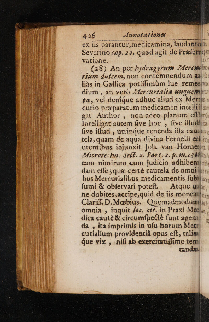 ex iis parantur,medicamina, laudantur Severino cap. 2o. quad agit de Prafermin vatione, | (28) An per bydragyrum 7Mercumin: rium daices,uon contemnendum aat lis in Gallica potiíimüm lue remeszi«: dium , an veró ZMercurtAUa Mugmuemm: £a, vel denique adhuc aliud ex Meri; curio przeparatum medicamen intellti! s: eit Author , non adeo planum eftt, lntelligat autem five hoc , five illuediu five iftud , utrinque tenenda illa cauiiun; tela, quam de aqua divina Ferneii ett utentibus injunxit Joh. van Hornesiu AMicrotecbn. Seéf.z. Part. 2. p. 79,2368 eam nimirum cum judicio adhibent) dam effe;quz certe cautela de omníin, bus Mercurialibus medicamentis fubbii; fumi &amp; obfervari poteft, — Atque uil ne dubites,accipe,quid de iis moneau;, Clariff, D. Moebius. Quemadmodum; omnia , inquit Zec. c££. in Praxi Meg dica cauté &amp; circumfpe&amp;té funt agen da , ita imprimis in ufu herum Merr, curialium providentià opus eft, talias que vix , nifi ab exercitauflimo tem) tandas