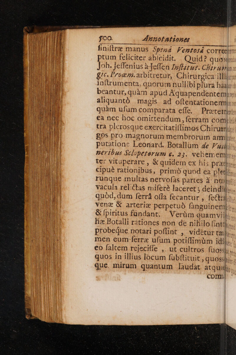 foo. A nnotationet finiftre manus Spzs4 Femtosá correelm ptum feliciter abicidit. Quid? quon Joh. jeffenius ajeflen Izflit ur. CEtr ubrina gtc. Promm.arbitretur, Chiru rgica- illlgo intrumenta, qnorum nullibi piura haayi beantur, quàm apud Áquapendentemi» aliquantó magis ad oftentationemi: quàm ufum comparata effe, Protetts ea nec hoc omittendum, ferram comi trà plerosque exercitatiílimos Chirutrij; £965 pro.magnorum membrorum ami putatione Leonard. Botallum 4e Filii nerdbus Sclopeterum e. 22. velhiememo. ter vituperare , &amp; quidem ex his praxi, cipué rationibus, primó quod ea pledi; rungue multas nervofas partes à: nol vacula relictas miferé laceret ; deindits.. quód, dum ferrá ofía fecantur ; fecti venz X arteriz perpetuó fanguinem. &amp;Ípiritus fündant, Verüm quamvill: lix Botalli rationes non de nifiilo fint. probeque notari poflint ,' vidétur tail... men eum ferre ufum potiffimüm idil; * co faltem rejeciffe ,. ut cultros füossl [5 f. M quos in illius locum fübftituit ;quoss que. mirum quantum làudát atquid;, comy